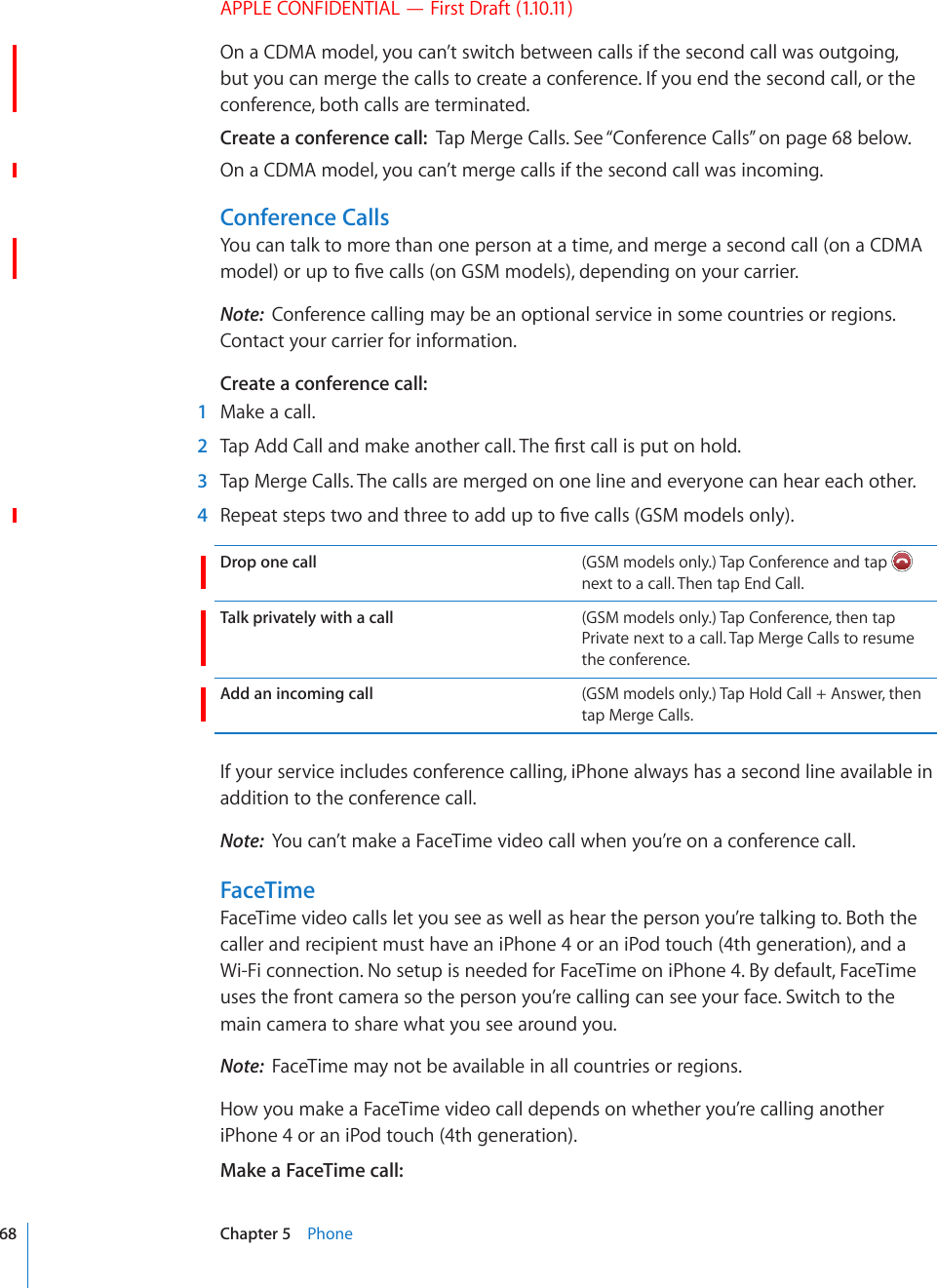 APPLE CONFIDENTIAL — First Draft (1.10.11)On a CDMA model, you can’t switch between calls if the second call was outgoing, but you can merge the calls to create a conference. If you end the second call, or the conference, both calls are terminated.Create a conference call:  Tap Merge Calls. See “Conference Calls” on page 68 below. On a CDMA model, you can’t merge calls if the second call was incoming.Conference CallsYou can talk to more than one person at a time, and merge a second call (on a CDMA OQFGNQTWRVQ°XGECNNUQP)5/OQFGNUFGRGPFKPIQP[QWTECTTKGTNote:  Conference calling may be an optional service in some countries or regions. Contact your carrier for information.Create a conference call:    1  Make a call.  2 6CR#FF%CNNCPFOCMGCPQVJGTECNN6JG°TUVECNNKURWVQPJQNF  3  Tap Merge Calls. The calls are merged on one line and everyone can hear each other.  4 4GRGCVUVGRUVYQCPFVJTGGVQCFFWRVQ°XGECNNU)5/OQFGNUQPN[Drop one call (GSM models only.) Tap Conference and tap   next to a call. Then tap End Call.Talk privately with a call (GSM models only.) Tap Conference, then tap Private next to a call. Tap Merge Calls to resume the conference.Add an incoming call (GSM models only.) Tap Hold Call + Answer, then tap Merge Calls.If your service includes conference calling, iPhone always has a second line available in addition to the conference call.Note:  You can’t make a FaceTime video call when you’re on a conference call.FaceTimeFaceTime video calls let you see as well as hear the person you’re talking to. Both the caller and recipient must have an iPhone 4 or an iPod touch (4th generation), and a Wi-Fi connection. No setup is needed for FaceTime on iPhone 4. By default, FaceTime uses the front camera so the person you’re calling can see your face. Switch to the main camera to share what you see around you.Note:  FaceTime may not be available in all countries or regions.How you make a FaceTime video call depends on whether you’re calling another iPhone 4 or an iPod touch (4th generation).Make a FaceTime call:  68 Chapter 5    Phone