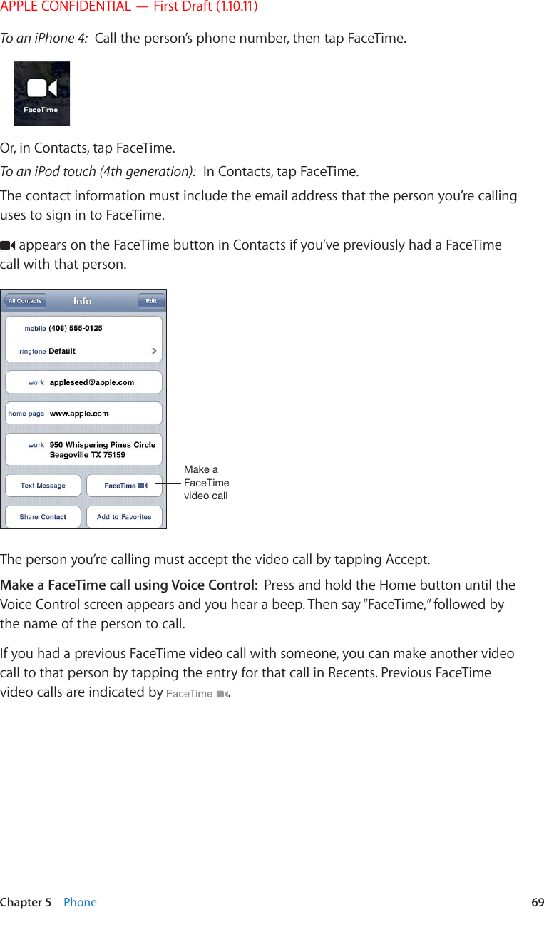 APPLE CONFIDENTIAL — First Draft (1.10.11)To an iPhone 4:  Call the person’s phone number, then tap FaceTime. Or, in Contacts, tap FaceTime.To an iPod touch (4th generation):  In Contacts, tap FaceTime.The contact information must include the email address that the person you’re calling uses to sign in to FaceTime. appears on the FaceTime button in Contacts if you’ve previously had a FaceTime call with that person.4HRLH-HJL;PTL]PKLVJHSSThe person you’re calling must accept the video call by tapping Accept.Make a FaceTime call using Voice Control:  Press and hold the Home button until the Voice Control screen appears and you hear a beep. Then say “FaceTime,” followed by the name of the person to call.If you had a previous FaceTime video call with someone, you can make another video call to that person by tapping the entry for that call in Recents. Previous FaceTime video calls are indicated by  . 69Chapter 5    Phone