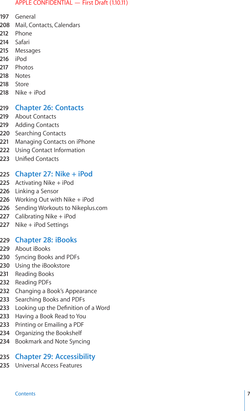 APPLE CONFIDENTIAL — First Draft (1.10.11)197 General208  Mail, Contacts, Calendars212 Phone214 Safari215 Messages216 iPod217 Photos218 Notes218 Store218 Nike + iPod219 Chapter 26:   Contacts219 About Contacts219 Adding Contacts220  Searching Contacts221 Managing Contacts on iPhone222 Using Contact Information223 7PK°GF%QPVCEVs225  Chapter 27:   Nike + iPod225  Activating Nike + iPod226 Linking a Sensor226 Working Out with Nike + iPod226 Sending Workouts to Nikeplus.com227 Calibrating Nike + iPod227 Nike + iPod Settings229  Chapter 28:   iBooks229  About iBooks230  Syncing Books and PDFs230  Using the iBookstore231 Reading Books232 Reading PDFs232 Changing a Book’s Appearance233 Searching Books and PDFs233 .QQMKPIWRVJG&amp;G°PKVKQPQHC9QTd233 Having a Book Read to You233 Printing or Emailing a PDF234  Organizing the Bookshelf234  Bookmark and Note Syncing235 Chapter 29:   Accessibility235 Universal Access Features7Contents