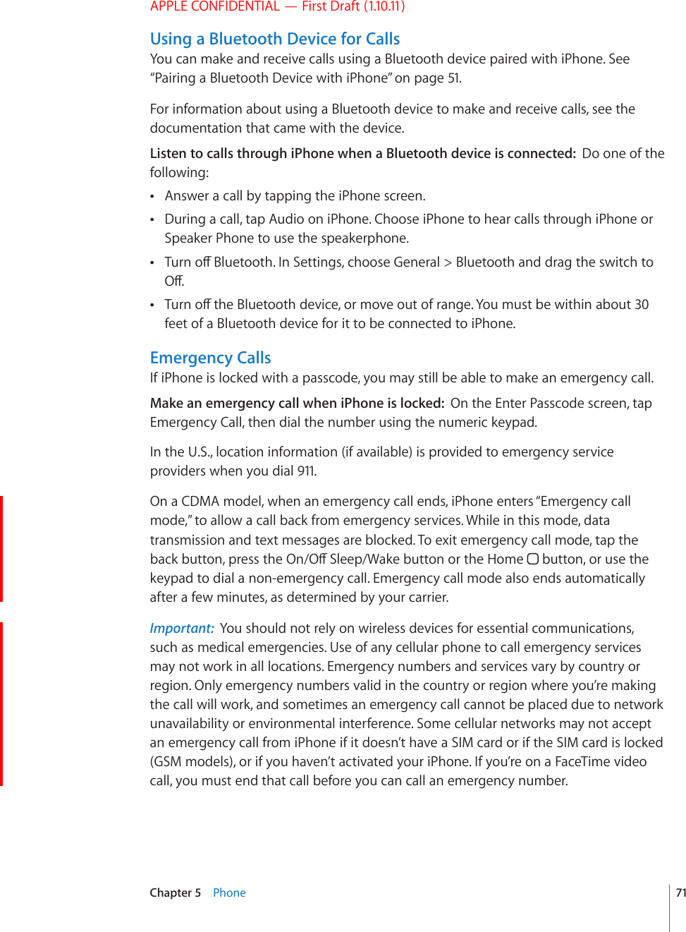 APPLE CONFIDENTIAL — First Draft (1.10.11)Using a Bluetooth Device for CallsYou can make and receive calls using a Bluetooth device paired with iPhone. See “Pairing a Bluetooth Device with iPhone” on page 51. For information about using a Bluetooth device to make and receive calls, see the documentation that came with the device.Listen to calls through iPhone when a Bluetooth device is connected:  Do one of the following:Answer a call by tapping the iPhone screen. During a call, tap Audio on iPhone. Choose iPhone to hear calls through iPhone or  Speaker Phone to use the speakerphone.6WTPQÒ$NWGVQQVJ+P5GVVKPIUEJQQUG)GPGTCN $NWGVQQVJCPFFTCIVJGUYKVEJVQ 1Ò6WTPQÒVJG$NWGVQQVJFGXKEGQTOQXGQWVQHTCPIG;QWOWUVDGYKVJKPCDQWV feet of a Bluetooth device for it to be connected to iPhone.Emergency CallsIf iPhone is locked with a passcode, you may still be able to make an emergency call.Make an emergency call when iPhone is locked:  On the Enter Passcode screen, tap Emergency Call, then dial the number using the numeric keypad.In the U.S., location information (if available) is provided to emergency service providers when you dial 911.On a CDMA model, when an emergency call ends, iPhone enters “Emergency call mode,” to allow a call back from emergency services. While in this mode, data transmission and text messages are blocked. To exit emergency call mode, tap the DCEMDWVVQPRTGUUVJG1P1Ò5NGGR9CMGDWVVQPQTVJG*QOG  button, or use the keypad to dial a non-emergency call. Emergency call mode also ends automatically after a few minutes, as determined by your carrier.Important:  You should not rely on wireless devices for essential communications, such as medical emergencies. Use of any cellular phone to call emergency services may not work in all locations. Emergency numbers and services vary by country or region. Only emergency numbers valid in the country or region where you’re making the call will work, and sometimes an emergency call cannot be placed due to network unavailability or environmental interference. Some cellular networks may not accept an emergency call from iPhone if it doesn’t have a SIM card or if the SIM card is locked (GSM models), or if you haven’t activated your iPhone. If you’re on a FaceTime video call, you must end that call before you can call an emergency number.71Chapter 5    Phone