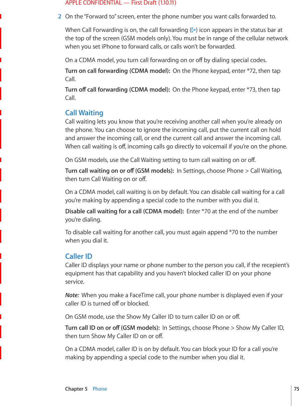 APPLE CONFIDENTIAL — First Draft (1.10.11)  2  On the “Forward to” screen, enter the phone number you want calls forwarded to.When Call Forwarding is on, the call forwarding ( ) icon appears in the status bar at the top of the screen (GSM models only). You must be in range of the cellular network when you set iPhone to forward calls, or calls won’t be forwarded.1PC%&amp;/#OQFGN[QWVWTPECNNHQTYCTFKPIQPQTQÒD[FKCNKPIURGEKCNEQFGUTurn on call forwarding (CDMA model):  On the Phone keypad, enter *72, then tap Call.6WTPQÒECNNHQTYCTFKPI%&amp;/#OQFGNOn the Phone keypad, enter *73, then tap Call.Call WaitingCall waiting lets you know that you’re receiving another call when you’re already on the phone. You can choose to ignore the incoming call, put the current call on hold and answer the incoming call, or end the current call and answer the incoming call. 9JGPECNNYCKVKPIKUQÒKPEQOKPIECNNUIQFKTGEVN[VQXQKEGOCKNKH[QW¨TGQPVJGRJQPG1P)5/OQFGNUWUGVJG%CNN9CKVKPIUGVVKPIVQVWTPECNNYCKVKPIQPQTQÒ6WTPECNNYCKVKPIQPQTQÒ)5/OQFGNUIn Settings, choose Phone &gt; Call Waiting, VJGPVWTP%CNN9CKVKPIQPQTQÒOn a CDMA model, call waiting is on by default. You can disable call waiting for a call you’re making by appending a special code to the number with you dial it.Disable call waiting for a call (CDMA model):  Enter *70 at the end of the number you’re dialing.To disable call waiting for another call, you must again append *70 to the number when you dial it.Caller IDCaller ID displays your name or phone number to the person you call, if the recepient’s equipment has that capability and you haven’t blocked caller ID on your phone service.Note:  When you make a FaceTime call, your phone number is displayed even if your ECNNGT+&amp;KUVWTPGFQÒQTDNQEMGF1P)5/OQFGWUGVJG5JQY/[%CNNGT+&amp;VQVWTPECNNGT+&amp;QPQTQÒ6WTPECNN+&amp;QPQTQÒ)5/OQFGNUIn Settings, choose Phone &gt; Show My Caller ID, VJGPVWTP5JQY/[%CNNGT+&amp;QPQTQÒOn a CDMA model, caller ID is on by default. You can block your ID for a call you’re making by appending a special code to the number when you dial it.75Chapter 5    Phone