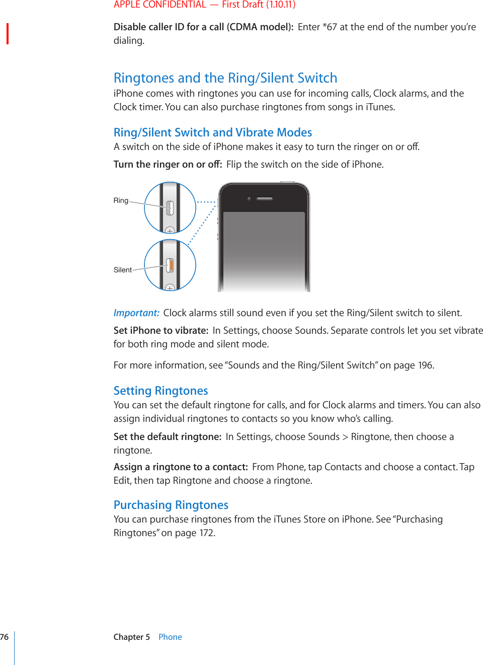 APPLE CONFIDENTIAL — First Draft (1.10.11)Disable caller ID for a call (CDMA model):  Enter *67 at the end of the number you’re dialing.Ringtones and the Ring/Silent Switch iPhone comes with ringtones you can use for incoming calls, Clock alarms, and the Clock timer. You can also purchase ringtones from songs in iTunes.Ring/Silent Switch and Vibrate Modes#UYKVEJQPVJGUKFGQHK2JQPGOCMGUKVGCU[VQVWTPVJGTKPIGTQPQTQÒ6WTPVJGTKPIGTQPQTQÒFlip the switch on the side of iPhone.9PUN:PSLU[Important:  Clock alarms still sound even if you set the Ring/Silent switch to silent.Set iPhone to vibrate:  In Settings, choose Sounds. Separate controls let you set vibrate for both ring mode and silent mode.For more information, see “Sounds and the Ring/Silent Switch” on page 196.Setting RingtonesYou can set the default ringtone for calls, and for Clock alarms and timers. You can also assign individual ringtones to contacts so you know who’s calling.Set the default ringtone:  In Settings, choose Sounds &gt; Ringtone, then choose a ringtone.Assign a ringtone to a contact:  From Phone, tap Contacts and choose a contact. Tap Edit, then tap Ringtone and choose a ringtone.Purchasing RingtonesYou can purchase ringtones from the iTunes Store on iPhone. See “Purchasing Ringtones” on page 172.76 Chapter 5    Phone