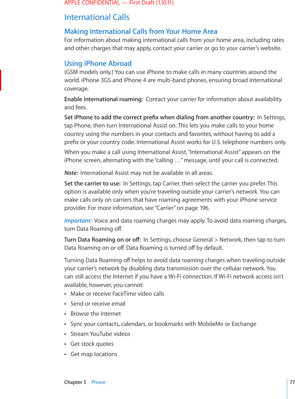 APPLE CONFIDENTIAL — First Draft (1.10.11)International CallsMaking International Calls from Your Home AreaFor information about making international calls from your home area, including rates and other charges that may apply, contact your carrier or go to your carrier’s website.Using iPhone Abroad(GSM models only.) You can use iPhone to make calls in many countries around the world. iPhone 3GS and iPhone 4 are multi-band phones, ensuring broad international coverage.Enable international roaming:  Contact your carrier for information about availability and fees.5GVK2JQPGVQCFFVJGEQTTGEVRTG°ZYJGPFKCNKPIHTQOCPQVJGTEQWPVT[In Settings, tap Phone, then turn International Assist on. This lets you make calls to your home country using the numbers in your contacts and favorites, without having to add a RTG°ZQT[QWTEQWPVT[EQFG+PVGTPCVKQPCN#UUKUVYQTMUHQT75VGNGRJQPGPWODGTUQPN[When you make a call using International Assist, “International Assist” appears on the iPhone screen, alternating with the “calling …” message, until your call is connected.Note:  International Assist may not be available in all areas.Set the carrier to use:  In Settings, tap Carrier, then select the carrier you prefer. This option is available only when you’re traveling outside your carrier’s network. You can make calls only on carriers that have roaming agreements with your iPhone service provider. For more information, see “Carrier” on page 19 6.Important:  Voice and data roaming charges may apply. To avoid data roaming charges, VWTP&amp;CVC4QCOKPIQÒ6WTP&amp;CVC4QCOKPIQPQTQÒIn Settings, choose General &gt; Network, then tap to turn &amp;CVC4QCOKPIQPQTQÒ&amp;CVC4QCOKPIKUVWTPGFQÒD[FGHCWNV6WTPKPI&amp;CVC4QCOKPIQÒJGNRUVQCXQKFFCVCTQCOKPIEJCTIGUYJGPVTCXGNKPIQWVUKFGyour carrier’s network by disabling data transmission over the cellular network. You can still access the Internet if you have a Wi-Fi connection. If Wi-Fi network access isn’t available, however, you cannot:Make or receive FaceTime video calls Send or receive email Browse the Internet Sync your contacts, calendars, or bookmarks with MobileMe or Exchange Stream YouTube videos Get stock quotes Get map locations 77Chapter 5    Phone