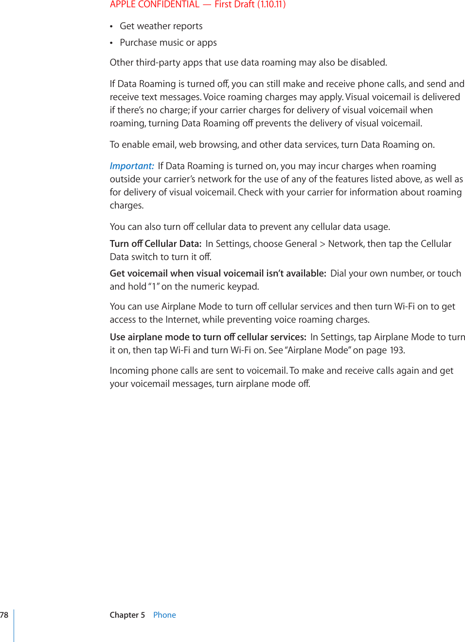 APPLE CONFIDENTIAL — First Draft (1.10.11)Get weather reports Purchase music or apps Other third-party apps that use data roaming may also be disabled.+H&amp;CVC4QCOKPIKUVWTPGFQÒ[QWECPUVKNNOCMGCPFTGEGKXGRJQPGECNNUCPFUGPFCPFreceive text messages. Voice roaming charges may apply. Visual voicemail is delivered if there’s no charge; if your carrier charges for delivery of visual voicemail when TQCOKPIVWTPKPI&amp;CVC4QCOKPIQÒRTGXGPVUVJGFGNKXGT[QHXKUWCNXQKEGOCKNTo enable email, web browsing, and other data services, turn Data Roaming on.Important:  If Data Roaming is turned on, you may incur charges when roaming outside your carrier’s network for the use of any of the features listed above, as well as for delivery of visual voicemail. Check with your carrier for information about roaming charges.;QWECPCNUQVWTPQÒEGNNWNCTFCVCVQRTGXGPVCP[EGNNWNCTFCVCWUCIG6WTPQÒ%GNNWNCT&amp;CVCIn Settings, choose General &gt; Network, then tap the Cellular &amp;CVCUYKVEJVQVWTPKVQÒGet voicemail when visual voicemail isn’t available:  Dial your own number, or touch and hold “1” on the numeric keypad.;QWECPWUG#KTRNCPG/QFGVQVWTPQÒEGNNWNCTUGTXKEGUCPFVJGPVWTP9K(KQPVQIGVaccess to the Internet, while preventing voice roaming charges. 7UGCKTRNCPGOQFGVQVWTPQÒEGNNWNCTUGTXKEGUIn Settings, tap Airplane Mode to turn it on, then tap Wi-Fi and turn Wi-Fi on. See “Airplane Mode” on page 193.Incoming phone calls are sent to voicemail. To make and receive calls again and get [QWTXQKEGOCKNOGUUCIGUVWTPCKTRNCPGOQFGQÒ78 Chapter 5    Phone