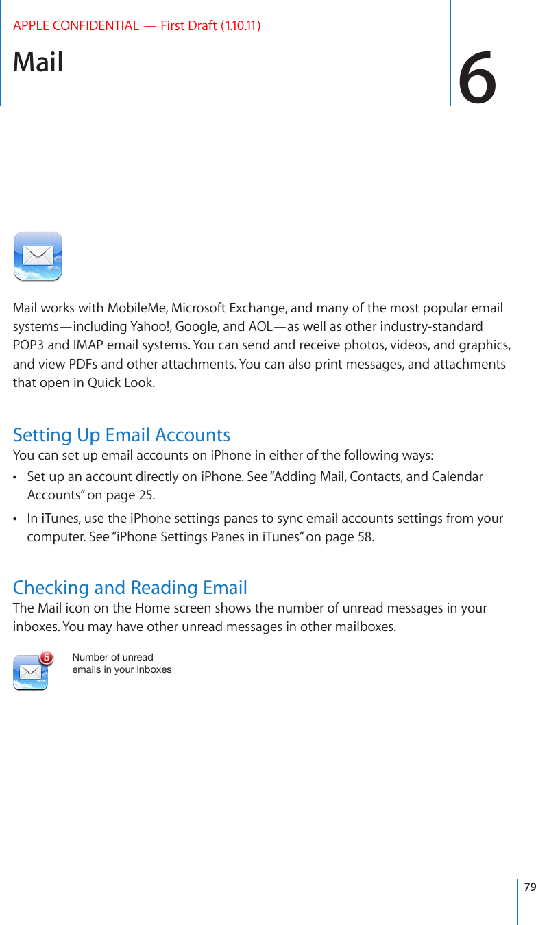 Mail 6APPLE CONFIDENTIAL — First Draft (1.10.11)Mail works with MobileMe, Microsoft Exchange, and many of the most popular email systems—including Yahoo!, Google, and AOL—as well as other industry-standard POP3 and IMAP email systems. You can send and receive photos, videos, and graphics, and view PDFs and other attachments. You can also print messages, and attachments that open in Quick Look.Setting Up Email AccountsYou can set up email accounts on iPhone in either of the following ways:Set up an account directly on iPhone. See “ Adding Mail, Contacts, and Calendar Accounts” on page 25.In iTunes, use the iPhone settings panes to sync email accounts settings from your  computer. See “iPhone Settings Panes in iTunes” on page 58.Checking and Reading EmailThe Mail icon on the Home screen shows the number of unread messages in your inboxes. You may have other unread messages in other mailboxes.5\TILYVM\UYLHKLTHPSZPU`V\YPUIV_LZ79