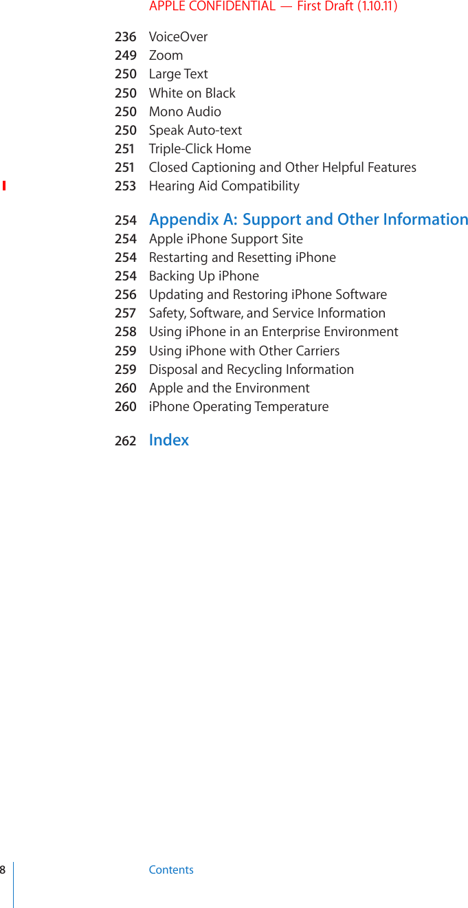 APPLE CONFIDENTIAL — First Draft (1.10.11)236 VoiceOver249  Zoom250  Large Text250  White on Black250  Mono Audio250  Speak Auto-text251  Triple-Click Home251  Closed Captioning and Other Helpful Features253  Hearing Aid Compatibility254  Appendix A:  Support and Other Information254  Apple iPhone Support Site254  Restarting and Resetting iPhone254  Backing Up iPhone256  Updating and Restoring iPhone Software257  Safety, Software, and Service Information258  Using iPhone in an Enterprise Environment259  Using iPhone with Other Carriers259  Disposal and Recycling Information260  Apple and the Environment260  iPhone Operating Temperature262 Index8Contents