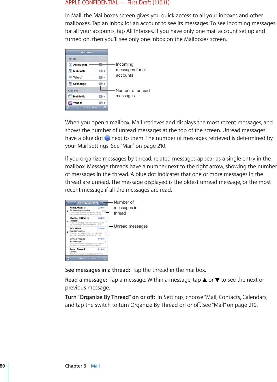 APPLE CONFIDENTIAL — First Draft (1.10.11)In Mail, the Mailboxes screen gives you quick access to all your inboxes and other mailboxes. Tap an inbox for an account to see its messages. To see incoming messages for all your accounts, tap All Inboxes. If you have only one mail account set up and turned on, then you’ll see only one inbox on the Mailboxes screen.5\TILYVM\UYLHKTLZZHNLZ0UJVTPUNTLZZHNLZMVYHSSHJJV\U[ZWhen you open a mailbox, Mail retrieves and displays the most recent messages, and shows the number of unread messages at the top of the screen. Unread messages have a blue dot   next to them. The number of messages retrieved is determined by your Mail settings. See “Mail” on page 210.If you organize messages by thread, related messages appear as a single entry in the mailbox. Message threads have a number next to the right arrow, showing the number of messages in the thread. A blue dot indicates that one or more messages in the thread are unread. The message displayed is the oldest unread message, or the most recent message if all the messages are read.&lt;UYLHKTLZZHNLZ5\TILYVMTLZZHNLZPU[OYLHKSee messages in a thread:  Tap the thread in the mailbox. Read a message:  Tap a message. Within a message, tap   or   to see the next or previous message.6WTP¥1TICPK\G$[6JTGCF¦QPQTQÒIn Settings, choose “Mail, Contacts, Calendars,” CPFVCRVJGUYKVEJVQVWTP1TICPK\G$[6JTGCFQPQTQÒ5GG¥Mail” on page 210.80 Chapter 6    Mail