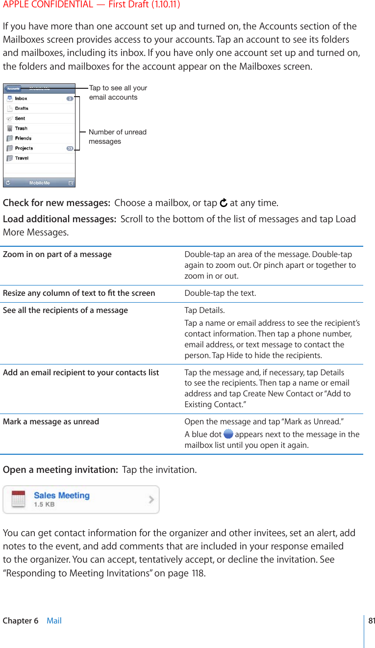 APPLE CONFIDENTIAL — First Draft (1.10.11)If you have more than one account set up and turned on, the Accounts section of the Mailboxes screen provides access to your accounts. Tap an account to see its folders and mailboxes, including its inbox. If you have only one account set up and turned on, the folders and mailboxes for the account appear on the Mailboxes screen. 5\TILYVM\UYLHKTLZZHNLZ;HW[VZLLHSS`V\YLTHPSHJJV\U[ZCheck for new messages:  Choose a mailbox, or tap   at any time.Load additional messages:  Scroll to the bottom of the list of messages and tap Load More Messages.Zoom in on part of a message Double-tap an area of the message. Double-tap again to zoom out. Or pinch apart or together to zoom in or out.4GUK\GCP[EQNWOPQHVGZVVQ°VVJGUETGGP Double-tap the text.See all the recipients of a message Tap Details.Tap a name or email address to see the recipient’s contact information. Then tap a phone number, email address, or text message to contact the person. Tap Hide to hide the recipients.Add an email recipient to your contacts list Tap the message and, if necessary, tap Details to see the recipients. Then tap a name or email address and tap Create New Contact or “Add to Existing Contact.”Mark a message as unread Open the message and tap “Mark as Unread.”A blue dot   appears next to the message in the mailbox list until you open it again.Open a meeting invitation:  Tap the invitation.You can get contact information for the organizer and other invitees, set an alert, add notes to the event, and add comments that are included in your response emailed to the organizer. You can accept, tentatively accept, or decline the invitation. See “Responding to Meeting Invitations” on page 118 .81Chapter 6    Mail