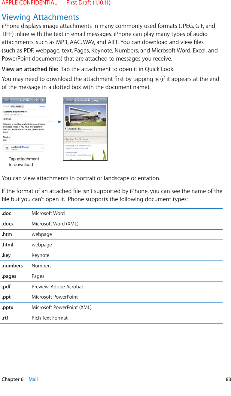 APPLE CONFIDENTIAL — First Draft (1.10.11)Viewing AttachmentsiPhone displays image attachments in many commonly used formats (JPEG, GIF, and TIFF) inline with the text in email messages. iPhone can play many types of audio CVVCEJOGPVUUWEJCU/2##%9#8CPF#+((;QWECPFQYPNQCFCPFXKGY°NGUUWEJCU2&amp;(YGDRCIGVGZV2CIGU-G[PQVG0WODGTUCPF/KETQUQHV9QTF&apos;ZEGNCPFPowerPoint documents) that are attached to messages you receive.8KGYCPCVVCEJGF°NGTap the attachment to open it in Quick Look.;QWOC[PGGFVQFQYPNQCFVJGCVVCEJOGPV°TUVD[VCRRKPI  (if it appears at the end of the message in a dotted box with the document name).;HWH[[HJOTLU[[VKV^USVHKYou can view attachments in portrait or landscape orientation.+HVJGHQTOCVQHCPCVVCEJGF°NGKUP¨VUWRRQTVGFD[K2JQPG[QWECPUGGVJGPCOGQHVJG°NGDWV[QWECP¨VQRGPKVK2JQPGUWRRQTVUVJGHQNNQYKPIFQEWOGPVV[RGU.doc Microsoft Word.docx Microsoft Word (XML).htm webpage.html webpage.key -G[PQVG.numbers Numbers.pages Pages.pdf Preview, Adobe Acrobat.ppt Microsoft PowerPoint.pptx Microsoft PowerPoint (XML).rtf Rich Text Format83Chapter 6    Mail