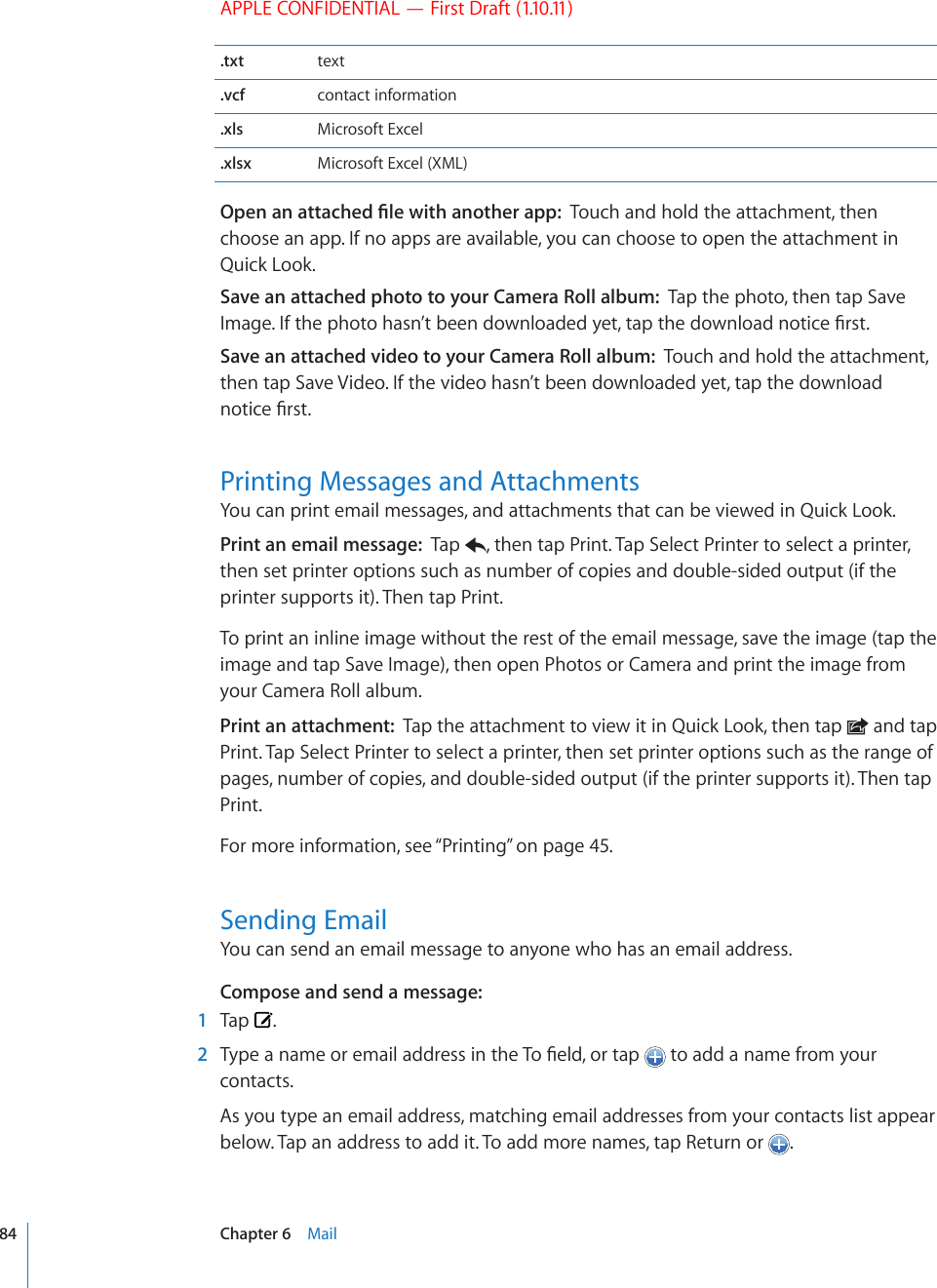 APPLE CONFIDENTIAL — First Draft (1.10.11).txt text.vcf contact information.xls Microsoft Excel.xlsx Microsoft Excel (XML)1RGPCPCVVCEJGF°NGYKVJCPQVJGTCRRTouch and hold the attachment, then choose an app. If no apps are available, you can choose to open the attachment in Quick Look.Save an attached photo to your Camera Roll album:  Tap the photo, then tap Save +OCIG+HVJGRJQVQJCUP¨VDGGPFQYPNQCFGF[GVVCRVJGFQYPNQCFPQVKEG°TUVSave an attached video to your Camera Roll album:  Touch and hold the attachment, then tap Save Video. If the video hasn’t been downloaded yet, tap the download PQVKEG°TUVPrinting Messages and AttachmentsYou can print email messages, and attachments that can be viewed in Quick Look. Print an email message:  Tap  , then tap Print. Tap Select Printer to select a printer, then set printer options such as number of copies and double-sided output (if the printer supports it). Then tap Print.To print an inline image without the rest of the email message, save the image (tap the image and tap Save Image), then open Photos or Camera and print the image from your Camera Roll album.Print an attachment:  Tap the attachment to view it in Quick Look, then tap   and tap Print. Tap Select Printer to select a printer, then set printer options such as the range of pages, number of copies, and double-sided output (if the printer supports it). Then tap Print.For more information, see “Printing” on page 45.Sending EmailYou can send an email message to anyone who has an email address.Compose and send a message:  1  Tap  .  2 6[RGCPCOGQTGOCKNCFFTGUUKPVJG6Q°GNFQTVCR  to add a name from your contacts.As you type an email address, matching email addresses from your contacts list appear below. Tap an address to add it. To add more names, tap Return or  . 84 Chapter 6    Mail