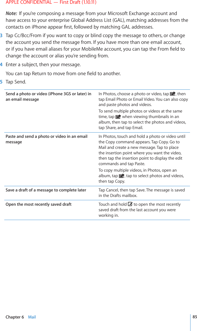 APPLE CONFIDENTIAL — First Draft (1.10.11)Note:  If you’re composing a message from your Microsoft Exchange account and have access to your enterprise Global Address List (GAL), matching addresses from the EQPVCEVUQPK2JQPGCRRGCT°TUVHQNNQYGFD[OCVEJKPI)#.CFFTGUUGU  3  Tap Cc/Bcc/From if you want to copy or blind copy the message to others, or change the account you send the message from. If you have more than one email account, QTKH[QWJCXGGOCKNCNKCUGUHQT[QWT/QDKNG/GCEEQWPV[QWECPVCRVJG(TQO°GNFVQchange the account or alias you’re sending from.  4  Enter a subject, then your message.;QWECPVCR4GVWTPVQOQXGHTQOQPG°GNFVQCPQVJGT  5  Tap Send.Send a photo or video (iPhone 3GS or later) in an email messageIn Photos, choose a photo or video, tap  , then tap Email Photo or Email Video. You can also copy and paste photos and videos.To send multiple photos or videos at the same time, tap   when viewing thumbnails in an album, then tap to select the photos and videos, tap Share, and tap Email.Paste and send a photo or video in an email messageIn Photos, touch and hold a photo or video until the Copy command appears. Tap Copy. Go to Mail and create a new message. Tap to place the insertion point where you want the video, then tap the insertion point to display the edit commands and tap Paste.To copy multiple videos, in Photos, open an album, tap  , tap to select photos and videos, then tap Copy.Save a draft of a message to complete later Tap Cancel, then tap Save. The message is saved in the Drafts mailbox.Open the most recently saved draft Touch and hold   to open the most recently saved draft from the last account you were working in.85Chapter 6    Mail