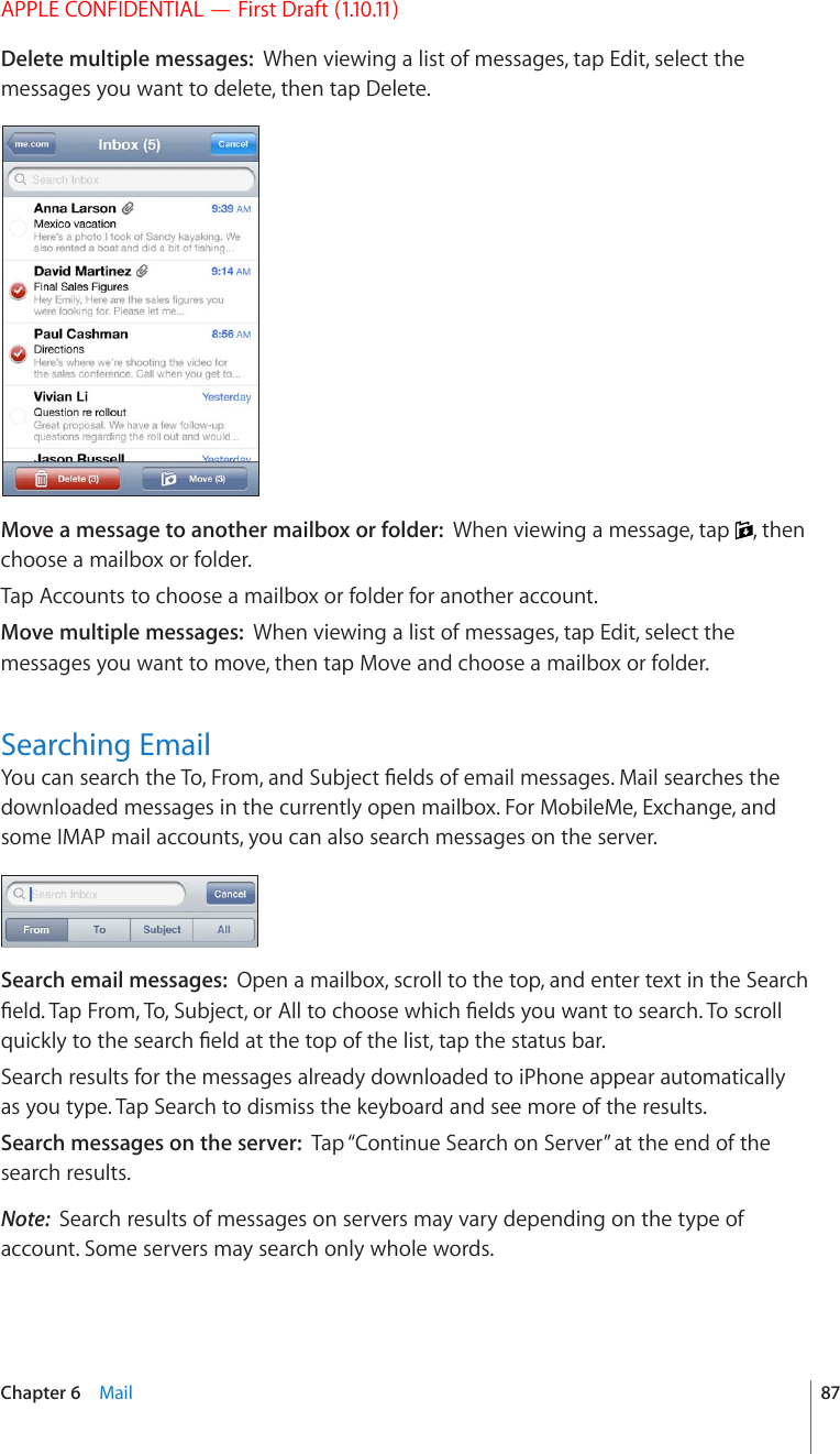 APPLE CONFIDENTIAL — First Draft (1.10.11)Delete multiple messages:  When viewing a list of messages, tap Edit, select the messages you want to delete, then tap Delete.Move a message to another mailbox or folder:  When viewing a message, tap  , then choose a mailbox or folder.Tap Accounts to choose a mailbox or folder for another account.Move multiple messages:  When viewing a list of messages, tap Edit, select the messages you want to move, then tap Move and choose a mailbox or folder.Searching Email;QWECPUGCTEJVJG6Q(TQOCPF5WDLGEV°GNFUQHGOCKNOGUUCIGU/CKNUGCTEJGUVJGdownloaded messages in the currently open mailbox. For MobileMe, Exchange, and some IMAP mail accounts, you can also search messages on the server.Search email messages:  Open a mailbox, scroll to the top, and enter text in the Search °GNF6CR(TQO6Q5WDLGEVQT#NNVQEJQQUGYJKEJ°GNFU[QWYCPVVQUGCTEJ6QUETQNNSWKEMN[VQVJGUGCTEJ°GNFCVVJGVQRQHVJGNKUVVCRVJGUVCVWUDCTSearch results for the messages already downloaded to iPhone appear automatically as you type. Tap Search to dismiss the keyboard and see more of the results.Search messages on the server:  Tap “Continue Search on Server” at the end of the search results.Note:  Search results of messages on servers may vary depending on the type of account. Some servers may search only whole words.87Chapter 6    Mail