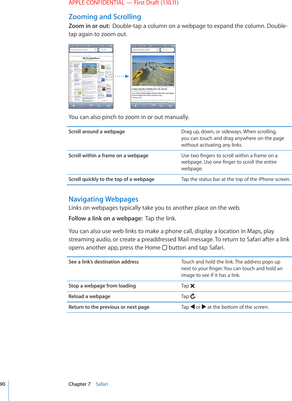 APPLE CONFIDENTIAL — First Draft (1.10.11)Zooming and ScrollingZoom in or out:  Double-tap a column on a webpage to expand the column. Double-tap again to zoom out.You can also pinch to zoom in or out manually.Scroll around a webpage Drag up, down, or sideways. When scrolling, you can touch and drag anywhere on the page without activating any links.Scroll within a frame on a webpage 7UGVYQ°PIGTUVQUETQNNYKVJKPCHTCOGQPCYGDRCIG7UGQPG°PIGTVQUETQNNVJGGPVKTGwebpage.Scroll quickly to the top of a webpage Tap the status bar at the top of the iPhone screen.Navigating WebpagesLinks on webpages typically take you to another place on the web.Follow a link on a webpage:  Tap the link.You can also use web links to make a phone call, display a location in Maps, play streaming audio, or create a preaddressed Mail message. To return to Safari after a link opens another app, press the Home   button and tap Safari.See a link’s destination address Touch and hold the link. The address pops up PGZVVQ[QWT°PIGT;QWECPVQWEJCPFJQNFCPimage to see if it has a link.Stop a webpage from loading Tap  .Reload a webpage Tap  .Return to the previous or next page Tap   or   at the bottom of the screen.90 Chapter 7    Safari