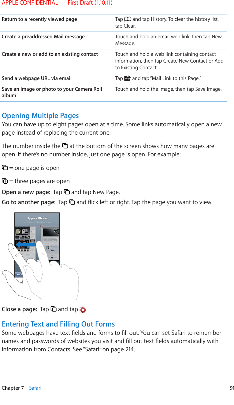 APPLE CONFIDENTIAL — First Draft (1.10.11)Return to a recently viewed page Tap   and tap History. To clear the history list, tap Clear.Create a preaddressed Mail message Touch and hold an email web link, then tap New Message.Create a new or add to an existing contact Touch and hold a web link containing contact information, then tap Create New Contact or Add to Existing Contact.Send a webpage URL via email Tap   and tap “Mail Link to this Page.”Save an image or photo to your Camera Roll albumTouch and hold the image, then tap Save Image.Opening Multiple PagesYou can have up to eight pages open at a time. Some links automatically open a new page instead of replacing the current one.The number inside the   at the bottom of the screen shows how many pages are open. If there’s no number inside, just one page is open. For example: = one page is open = three pages are openOpen a new page:  Tap   and tap New Page.Go to another page:  Tap  CPF±KEMNGHVQTTKIJV6CRVJGRCIG[QWYCPVVQXKGYClose a page:  Tap   and tap  .Entering Text and Filling Out Forms5QOGYGDRCIGUJCXGVGZV°GNFUCPFHQTOUVQ°NNQWV;QWECPUGV5CHCTKVQTGOGODGTPCOGUCPFRCUUYQTFUQHYGDUKVGU[QWXKUKVCPF°NNQWVVGZV°GNFUCWVQOCVKECNN[YKVJinformation from Contacts. See “Safari” on page 214.91Chapter 7    Safari