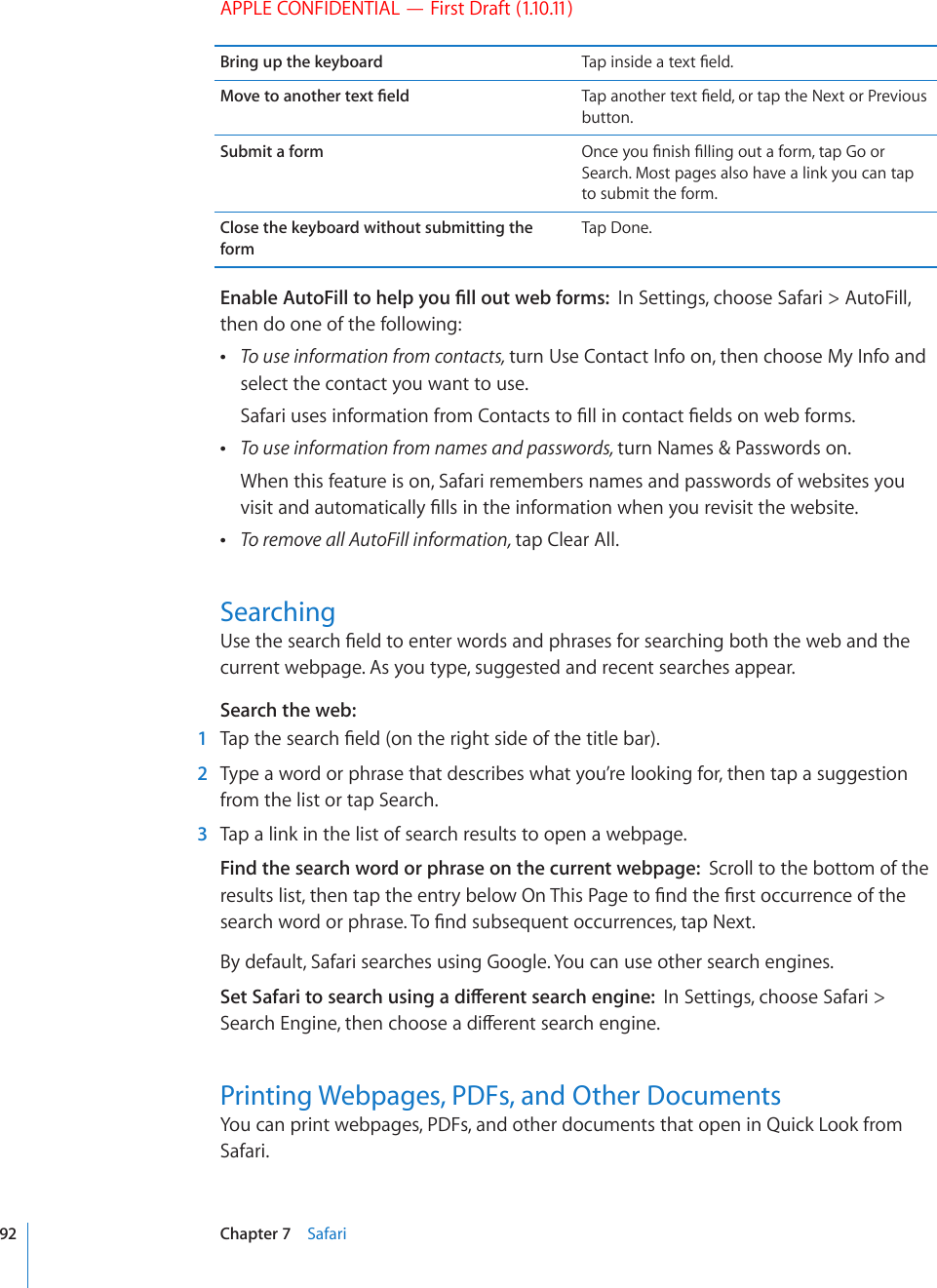 APPLE CONFIDENTIAL — First Draft (1.10.11)Bring up the keyboard 6CRKPUKFGCVGZV°GNF/QXGVQCPQVJGTVGZV°GNF 6CRCPQVJGTVGZV°GNFQTVCRVJG0GZVQT2TGXKQWUbutton.Submit a form 1PEG[QW°PKUJ°NNKPIQWVCHQTOVCR)QQTSearch. Most pages also have a link you can tap to submit the form.Close the keyboard without submitting the formTap Done.&apos;PCDNG#WVQ(KNNVQJGNR[QW°NNQWVYGDHQTOUIn Settings, choose Safari &gt; AutoFill, then do one of the following: To use information from contacts, turn Use Contact Info on, then choose My Info and select the contact you want to use.5CHCTKWUGUKPHQTOCVKQPHTQO%QPVCEVUVQ°NNKPEQPVCEV°GNFUQPYGDHQTOU To use information from names and passwords, turn Names &amp; Passwords on.When this feature is on, Safari remembers names and passwords of websites you XKUKVCPFCWVQOCVKECNN[°NNUKPVJGKPHQTOCVKQPYJGP[QWTGXKUKVVJGYGDUKVG To remove all AutoFill information, tap Clear All.Searching7UGVJGUGCTEJ°GNFVQGPVGTYQTFUCPFRJTCUGUHQTUGCTEJKPIDQVJVJGYGDCPFVJGcurrent webpage. As you type, suggested and recent searches appear.Search the web:  1 6CRVJGUGCTEJ°GNFQPVJGTKIJVUKFGQHVJGVKVNGDCT  2  Type a word or phrase that describes what you’re looking for, then tap a suggestion from the list or tap Search.  3  Tap a link in the list of search results to open a webpage.Find the search word or phrase on the current webpage:  Scroll to the bottom of the TGUWNVUNKUVVJGPVCRVJGGPVT[DGNQY1P6JKU2CIGVQ°PFVJG°TUVQEEWTTGPEGQHVJGUGCTEJYQTFQTRJTCUG6Q°PFUWDUGSWGPVQEEWTTGPEGUVCR0GZVBy default, Safari searches using Google. You can use other search engines.5GV5CHCTKVQUGCTEJWUKPICFKÒGTGPVUGCTEJGPIKPGIn Settings, choose Safari &gt; 5GCTEJ&apos;PIKPGVJGPEJQQUGCFKÒGTGPVUGCTEJGPIKPGPrinting Webpages, PDFs, and Other DocumentsYou can print webpages, PDFs, and other documents that open in Quick Look from Safari.92 Chapter 7    Safari