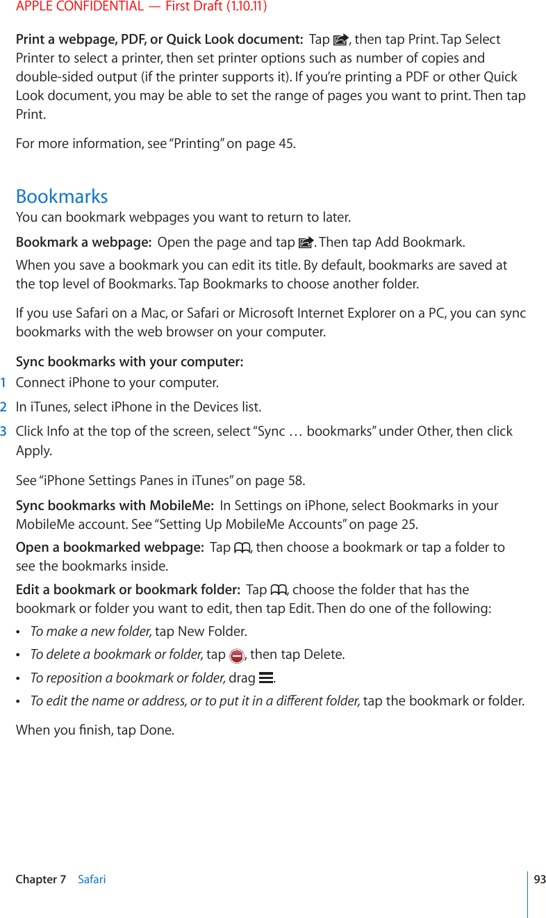 APPLE CONFIDENTIAL — First Draft (1.10.11)Print a webpage, PDF, or Quick Look document:  Tap  , then tap Print. Tap Select Printer to select a printer, then set printer options such as number of copies and double-sided output (if the printer supports it). If you’re printing a PDF or other Quick Look document, you may be able to set the range of pages you want to print. Then tap Print.For more information, see “Printing” on page 45.BookmarksYou can bookmark webpages you want to return to later.Bookmark a webpage:  Open the page and tap  . Then tap Add Bookmark.When you save a bookmark you can edit its title. By default, bookmarks are saved at the top level of Bookmarks. Tap Bookmarks to choose another folder.If you use Safari on a Mac, or Safari or Microsoft Internet Explorer on a PC, you can sync bookmarks with the web browser on your computer.Sync bookmarks with your computer:  1  Connect iPhone to your computer.  2  In iTunes, select iPhone in the Devices list.  3  Click Info at the top of the screen, select “Sync … bookmarks” under Other, then click Apply.See “iPhone Settings Panes in iTunes” on page 58.Sync bookmarks with MobileMe:  In Settings on iPhone, select Bookmarks in your MobileMe account. See “Setting Up MobileMe Accounts” on page 25.Open a bookmarked webpage:  Tap  , then choose a bookmark or tap a folder to see the bookmarks inside.Edit a bookmark or bookmark folder:  Tap  , choose the folder that has the bookmark or folder you want to edit, then tap Edit. Then do one of the following: To make a new folder, tap New Folder. To delete a bookmark or folder, tap  , then tap Delete. To reposition a bookmark or folder, drag  . 6QGFKVVJGPCOGQTCFFTGUUQTVQRWVKVKPCFKÒGTGPVHQNFGTtap the bookmark or folder.9JGP[QW°PKUJVCR&amp;QPG93Chapter 7    Safari