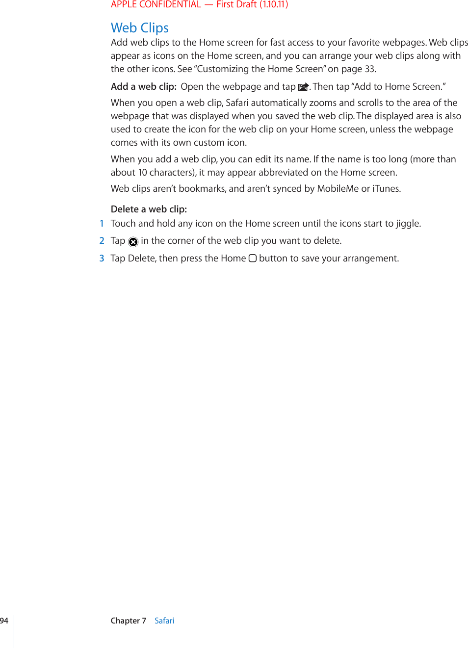 APPLE CONFIDENTIAL — First Draft (1.10.11)Web ClipsAdd web clips to the Home screen for fast access to your favorite webpages. Web clips appear as icons on the Home screen, and you can arrange your web clips along with the other icons. See “Customizing the Home Screen” on page 33.Add a web clip:  Open the webpage and tap  . Then tap “Add to Home Screen.”When you open a web clip, Safari automatically zooms and scrolls to the area of the webpage that was displayed when you saved the web clip. The displayed area is also used to create the icon for the web clip on your Home screen, unless the webpage comes with its own custom icon.When you add a web clip, you can edit its name. If the name is too long (more than about 10 characters), it may appear abbreviated on the Home screen.Web clips aren’t bookmarks, and aren’t synced by MobileMe or iTunes.Delete a web clip:  1  Touch and hold any icon on the Home screen until the icons start to jiggle.  2  Tap   in the corner of the web clip you want to delete.  3  Tap Delete, then press the Home   button to save your arrangement.94 Chapter 7    Safari