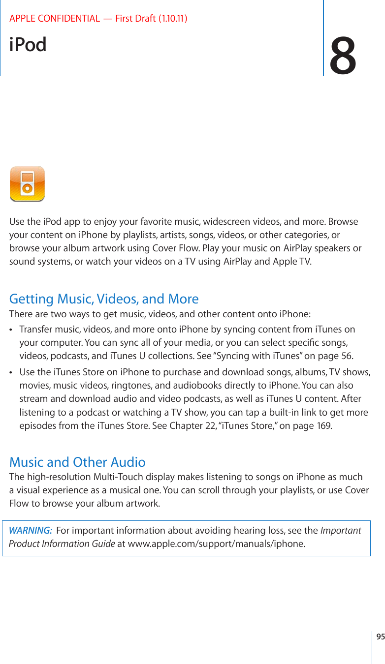 iPod 8APPLE CONFIDENTIAL — First Draft (1.10.11)Use the iPod app to enjoy your favorite music, widescreen videos, and more. Browse your content on iPhone by playlists, artists, songs, videos, or other categories, or browse your album artwork using Cover Flow. Play your music on AirPlay speakers or sound systems, or watch your videos on a TV using AirPlay and Apple TV.Getting Music, Videos, and MoreThere are two ways to get music, videos, and other content onto iPhone:Transfer music, videos, and more onto iPhone by syncing content from iTunes on  [QWTEQORWVGT;QWECPU[PECNNQH[QWTOGFKCQT[QWECPUGNGEVURGEK°EUQPIUvideos, podcasts, and iTunes U collections. See “Syncing with iTunes” on page 56.Use the iTunes Store on iPhone to purchase and download songs, albums, TV shows,  movies, music videos, ringtones, and audiobooks directly to iPhone. You can also stream and download audio and video podcasts, as well as iTunes U content. After listening to a podcast or watching a TV show, you can tap a built-in link to get more episodes from the iTunes Store. See Chapter 22, “iTunes Store,” on page 169.Music and Other AudioThe high-resolution Multi-Touch display makes listening to songs on iPhone as much a visual experience as a musical one. You can scroll through your playlists, or use Cover Flow to browse your album artwork.WARNING:  For important information about avoiding hearing loss, see the Important Product Information Guide at www.apple.com/support/manuals/iphone.95