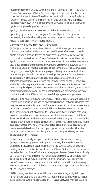 read only memory, on any other media or in any other form (the Original iPhone Software and iPhone Software Updates are collectively referred to as the “iPhone Software”) are licensed, not sold, to you by Apple Inc. (“Apple”) for use only under the terms of this License. Apple and its licensors retain ownership of the iPhone Software itself and reserve all rights not expressly granted to you.Apple, at its discretion, may make available future updates to the operating system software for your iPhone. Updates, if any, may not necessarily include all existing software features, or new features that Apple releases for newer iPhone models.2. Permitted License Uses and Restrictions. (a) Subject to the terms and conditions of this License, you are granted a limited non-exclusive license to use the iPhone Software on a single Apple-branded iPhone. Except as permitted in Section 2(b) below, this License does not allow the iPhone Software to exist on more than one Apple-branded iPhone at a time or on any other phone, and you may not distribute or make the iPhone Software available over a network where it could be used by multiple devices at the same time. This License does not grant you any rights to use Apple proprietary interfaces and other intellectual property in the design, development, manufacture, licensing or distribution of third party devices and accessories, or third party software applications, for use with the iPhone. Some of those rights are available under separate licenses from Apple. For more information on developing third party devices and accessories for the iPhone, please email madeforipod@apple.com. For more information on developing software applications for the iPhone, please email devprograms@apple.com.(b) Subject to the terms and conditions of this License, you are granted a limited non-exclusive license to download iPhone Software Updates that may be made available by Apple for your model of the iPhone to update or restore the software on any such iPhone that you own or control. This License does not allow you to update or restore iPhones that you do not control or own, and you may not distribute or make the iPhone Software Updates available over a network where they could be used by multiple devices or multiple computers at the same time. You may make one copy of the iPhone Software Updates stored on your computer in machine-readable form for backup purposes only, provided that the backup copy must include all copyright or other proprietary notices contained on the original.(c) You may not and you agree not to, or to enable others to, copy (except as expressly permitted by this License), decompile, reverse engineer, disassemble, attempt to derive the source code of, decrypt, modify, or create derivative works of the iPhone Software or any services provided by the iPhone Software, or any part thereof (except as and only to the extent any foregoing restriction is prohibited by applicable law  or to the extent as may be permitted by licensing terms governing  use of open-sourced components included with the iPhone Software).  Any attempt to do so is a violation of the rights of Apple and its licensors of the iPhone Software. (d) By storing content on your iPhone you are making a digital copy.  In some jurisdictions, it is unlawful to make digital copies without prior permission from the rightsholder. The iPhone Software may be used to 