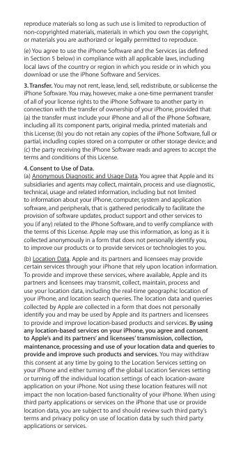 reproduce materials so long as such use is limited to reproduction of non-copyrighted materials, materials in which you own the copyright,  or materials you are authorized or legally permitted to reproduce. (e) You agree to use the iPhone Software and the Services (as dened in Section 5 below) in compliance with all applicable laws, including local laws of the country or region in which you reside or in which you download or use the iPhone Software and Services.3. Transfer. You may not rent, lease, lend, sell, redistribute, or sublicense the iPhone Software. You may, however, make a one-time permanent transfer of all of your license rights to the iPhone Software to another party in connection with the transfer of ownership of your iPhone, provided that: (a) the transfer must include your iPhone and all of the iPhone Software, including all its component parts, original media, printed materials and this License; (b) you do not retain any copies of the iPhone Software, full or partial, including copies stored on a computer or other storage device; and (c) the party receiving the iPhone Software reads and agrees to accept the terms and conditions of this License.4. Consent to Use of Data. (a) Anonymous Diagnostic and Usage Data. You agree that Apple and its subsidiaries and agents may collect, maintain, process and use diagnostic, technical, usage and related information, including but not limited to information about your iPhone, computer, system and application software, and peripherals, that is gathered periodically to facilitate the provision of software updates, product support and other services to you (if any) related to the iPhone Software, and to verify compliance with the terms of this License. Apple may use this information, as long as it is collected anonymously in a form that does not personally identify you,  to improve our products or to provide services or technologies to you. (b) Location Data. Apple and its partners and licensees may provide certain services through your iPhone that rely upon location information. To provide and improve these services, where available, Apple and its partners and licensees may transmit, collect, maintain, process and use your location data, including the real-time geographic location of your iPhone, and location search queries. The location data and queries collected by Apple are collected in a form that does not personally identify you and may be used by Apple and its partners and licensees to provide and improve location-based products and services. By using any location-based services on your iPhone, you agree and consent to Apple’s and its partners’ and licensees’ transmission, collection, maintenance, processing and use of your location data and queries to provide and improve such products and services. You may withdraw this consent at any time by going to the Location Services setting on your iPhone and either turning o the global Location Services setting or turning o the individual location settings of each location-aware application on your iPhone. Not using these location features will not impact the non location-based functionality of your iPhone. When using third party applications or services on the iPhone that use or provide location data, you are subject to and should review such third party’s terms and privacy policy on use of location data by such third party applications or services.