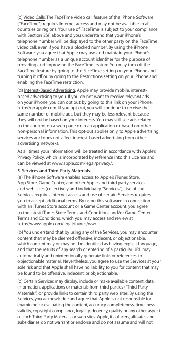 (c) Video Calls. The FaceTime video call feature of the iPhone Software (“FaceTime”) requires Internet access and may not be available in all countries or regions. Your use of FaceTime is subject to your compliance with Section 2(e) above and you understand that your iPhone’s telephone number will be displayed to the other party on the FaceTime video call, even if you have a blocked number. By using the iPhone Software, you agree that Apple may use and maintain your iPhone’s telephone number as a unique account identier for the purpose of providing and improving the FaceTime feature. You may turn o the FaceTime feature by going to the FaceTime setting on your iPhone and turning it o or by going to the Restrictions setting on your iPhone and enabling the FaceTime restriction. (d) Interest-Based Advertising. Apple may provide mobile, interest-based advertising to you. If you do not want to receive relevant ads on your iPhone, you can opt out by going to this link on your iPhone: http://oo.apple.com. If you opt out, you will continue to receive the same number of mobile ads, but they may be less relevant because they will not be based on your interests. You may still see ads related to the content on a web page or in an application or based on other non-personal information. This opt-out applies only to Apple advertising services and does not aect interest-based advertising from other advertising networks.At all times your information will be treated in accordance with Apple’s Privacy Policy, which is incorporated by reference into this License and can be viewed at www.apple.com/legal/privacy/.5. Services and Third Party Materials.  (a) The iPhone Software enables access to Apple’s iTunes Store,  App Store, Game Center, and other Apple and third party services  and web sites (collectively and individually, “Services”). Use of the  Services requires Internet access and use of certain Services requires  you to accept additional terms. By using this software in connection  with an iTunes Store account or a Game Center account, you agree  to the latest iTunes Store Terms and Conditions and/or Game Center  Terms and Conditions, which you may access and review at  http://www.apple.com/legal/itunes/ww/.(b) You understand that by using any of the Services, you may encounter content that may be deemed oensive, indecent, or objectionable, which content may or may not be identied as having explicit language, and that the results of any search or entering of a particular URL may automatically and unintentionally generate links or references to objectionable material. Nevertheless, you agree to use the Services at your sole risk and that Apple shall have no liability to you for content that may be found to be oensive, indecent, or objectionable. (c) Certain Services may display, include or make available content, data, information, applications or materials from third parties (“Third Party Materials”) or provide links to certain third party web sites. By using the Services, you acknowledge and agree that Apple is not responsible for examining or evaluating the content, accuracy, completeness, timeliness, validity, copyright compliance, legality, decency, quality or any other aspect of such Third Party Materials or web sites. Apple, its ocers, aliates and subsidiaries do not warrant or endorse and do not assume and will not 