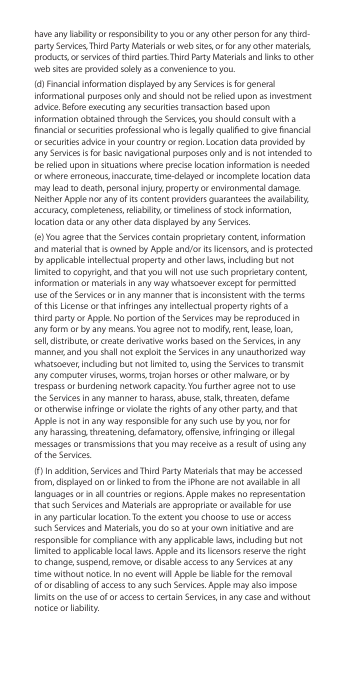 have any liability or responsibility to you or any other person for any third-party Services, Third Party Materials or web sites, or for any other materials, products, or services of third parties. Third Party Materials and links to other web sites are provided solely as a convenience to you. (d) Financial information displayed by any Services is for general informational purposes only and should not be relied upon as investment advice. Before executing any securities transaction based upon information obtained through the Services, you should consult with a nancial or securities professional who is legally qualied to give nancial or securities advice in your country or region. Location data provided by any Services is for basic navigational purposes only and is not intended to be relied upon in situations where precise location information is needed or where erroneous, inaccurate, time-delayed or incomplete location data may lead to death, personal injury, property or environmental damage. Neither Apple nor any of its content providers guarantees the availability, accuracy, completeness, reliability, or timeliness of stock information, location data or any other data displayed by any Services. (e) You agree that the Services contain proprietary content, information and material that is owned by Apple and/or its licensors, and is protected by applicable intellectual property and other laws, including but not limited to copyright, and that you will not use such proprietary content, information or materials in any way whatsoever except for permitted use of the Services or in any manner that is inconsistent with the terms of this License or that infringes any intellectual property rights of a third party or Apple. No portion of the Services may be reproduced in any form or by any means. You agree not to modify, rent, lease, loan, sell, distribute, or create derivative works based on the Services, in any manner, and you shall not exploit the Services in any unauthorized way whatsoever, including but not limited to, using the Services to transmit any computer viruses, worms, trojan horses or other malware, or by trespass or burdening network capacity. You further agree not to use the Services in any manner to harass, abuse, stalk, threaten, defame or otherwise infringe or violate the rights of any other party, and that Apple is not in any way responsible for any such use by you, nor for any harassing, threatening, defamatory, oensive, infringing or illegal messages or transmissions that you may receive as a result of using any of the Services.(f) In addition, Services and Third Party Materials that may be accessed from, displayed on or linked to from the iPhone are not available in all languages or in all countries or regions. Apple makes no representation that such Services and Materials are appropriate or available for use in any particular location. To the extent you choose to use or access such Services and Materials, you do so at your own initiative and are responsible for compliance with any applicable laws, including but not limited to applicable local laws. Apple and its licensors reserve the right to change, suspend, remove, or disable access to any Services at any time without notice. In no event will Apple be liable for the removal of or disabling of access to any such Services. Apple may also impose limits on the use of or access to certain Services, in any case and without notice or liability. 