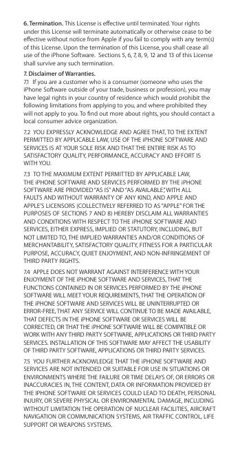 6. Termination. This License is eective until terminated. Your rights under this License will terminate automatically or otherwise cease to be eective without notice from Apple if you fail to comply with any term(s) of this License. Upon the termination of this License, you shall cease all use of the iPhone Software.  Sections 5, 6, 7, 8, 9, 12 and 13 of this License shall survive any such termination.7. Disclaimer of Warranties. 7.1  If you are a customer who is a consumer (someone who uses the iPhone Software outside of your trade, business or profession), you may have legal rights in your country of residence which would prohibit the following limitations from applying to you, and where prohibited they will not apply to you. To nd out more about rights, you should contact a local consumer advice organization.7.2  YOU EXPRESSLY ACKNOWLEDGE AND AGREE THAT, TO THE EXTENT PERMITTED BY APPLICABLE LAW, USE OF THE iPHONE SOFTWARE AND SERVICES IS AT YOUR SOLE RISK AND THAT THE ENTIRE RISK AS TO SATISFACTORY QUALITY, PERFORMANCE, ACCURACY AND EFFORT IS WITH YOU. 7.3  TO THE MAXIMUM EXTENT PERMITTED BY APPLICABLE LAW, THE iPHONE SOFTWARE AND SERVICES PERFORMED BY THE iPHONE SOFTWARE ARE PROVIDED “AS IS” AND “AS AVAILABLE”, WITH ALL FAULTS AND WITHOUT WARRANTY OF ANY KIND, AND APPLE AND APPLE’S LICENSORS (COLLECTIVELY REFERRED TO AS “APPLE” FOR THE PURPOSES OF SECTIONS 7 AND 8) HEREBY DISCLAIM ALL WARRANTIES AND CONDITIONS WITH RESPECT TO THE iPHONE SOFTWARE AND SERVICES, EITHER EXPRESS, IMPLIED OR STATUTORY, INCLUDING, BUT NOT LIMITED TO, THE IMPLIED WARRANTIES AND/OR CONDITIONS OF MERCHANTABILITY, SATISFACTORY QUALITY, FITNESS FOR A PARTICULAR PURPOSE, ACCURACY, QUIET ENJOYMENT, AND NON-INFRINGEMENT OF THIRD PARTY RIGHTS. 7.4  APPLE DOES NOT WARRANT AGAINST INTERFERENCE WITH YOUR ENJOYMENT OF THE iPHONE SOFTWARE AND SERVICES, THAT THE FUNCTIONS CONTAINED IN OR SERVICES PERFORMED BY THE iPHONE SOFTWARE WILL MEET YOUR REQUIREMENTS, THAT THE OPERATION OF THE iPHONE SOFTWARE AND SERVICES WILL BE UNINTERRUPTED OR ERROR-FREE, THAT ANY SERVICE WILL CONTINUE TO BE MADE AVAILABLE, THAT DEFECTS IN THE iPHONE SOFTWARE OR SERVICES WILL BE CORRECTED, OR THAT THE iPHONE SOFTWARE WILL BE COMPATIBLE OR WORK WITH ANY THIRD PARTY SOFTWARE, APPLICATIONS OR THIRD PARTY SERVICES. INSTALLATION OF THIS SOFTWARE MAY AFFECT THE USABILITY OF THIRD PARTY SOFTWARE, APPLICATIONS OR THIRD PARTY SERVICES. 7.5  YOU FURTHER ACKNOWLEDGE THAT THE iPHONE SOFTWARE AND SERVICES ARE NOT INTENDED OR SUITABLE FOR USE IN SITUATIONS OR ENVIRONMENTS WHERE THE FAILURE OR TIME DELAYS OF, OR ERRORS OR INACCURACIES IN, THE CONTENT, DATA OR INFORMATION PROVIDED BY THE IPHONE SOFTWARE OR SERVICES COULD LEAD TO DEATH, PERSONAL INJURY, OR SEVERE PHYSICAL OR ENVIRONMENTAL DAMAGE, INCLUDING WITHOUT LIMITATION THE OPERATION OF NUCLEAR FACILITIES, AIRCRAFT NAVIGATION OR COMMUNICATION SYSTEMS, AIR TRAFFIC CONTROL, LIFE SUPPORT OR WEAPONS SYSTEMS. 