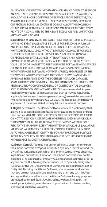 7.6  NO ORAL OR WRITTEN INFORMATION OR ADVICE GIVEN BY APPLE OR AN APPLE AUTHORIZED REPRESENTATIVE SHALL CREATE A WARRANTY. SHOULD THE iPHONE SOFTWARE OR SERVICES PROVE DEFECTIVE, YOU ASSUME THE ENTIRE COST OF ALL NECESSARY SERVICING, REPAIR OR CORRECTION. SOME JURISDICTIONS DO NOT ALLOW THE EXCLUSION OF IMPLIED WARRANTIES OR LIMITATIONS ON APPLICABLE STATUTORY RIGHTS OF A CONSUMER, SO THE ABOVE EXCLUSION AND LIMITATIONS MAY NOT APPLY TO YOU. 8. Limitation of Liability. TO THE EXTENT NOT PROHIBITED BY APPLICABLE LAW, IN NO EVENT SHALL APPLE BE LIABLE FOR PERSONAL INJURY, OR ANY INCIDENTAL, SPECIAL, INDIRECT OR CONSEQUENTIAL DAMAGES WHATSOEVER, INCLUDING, WITHOUT LIMITATION, DAMAGES FOR LOSS OF PROFITS, CORRUPTION OR LOSS OF DATA, FAILURE TO TRANSMIT OR RECEIVE ANY DATA, BUSINESS INTERRUPTION OR ANY OTHER COMMERCIAL DAMAGES OR LOSSES, ARISING OUT OF OR RELATED TO YOUR USE OF OR INABILITY TO USE THE iPHONE SOFTWARE AND SERVICES OR ANY THIRD PARTY SOFTWARE OR APPLICATIONS IN CONJUNCTION WITH THE iPHONE SOFTWARE, HOWEVER CAUSED, REGARDLESS OF THE THEORY OF LIABILITY (CONTRACT, TORT OR OTHERWISE) AND EVEN IF APPLE HAS BEEN ADVISED OF THE POSSIBILITY OF SUCH DAMAGES. SOME JURISDICTIONS DO NOT ALLOW THE LIMITATION OF LIABILITY FOR PERSONAL INJURY, OR OF INCIDENTAL OR CONSEQUENTIAL DAMAGES, SO THIS LIMITATION MAY NOT APPLY TO YOU. In no event shall Apple’s total liability to you for all damages (other than as may be required by applicable law in cases involving personal injury) exceed the amount of two hundred and fty dollars (U.S.$250.00). The foregoing limitations will apply even if the above stated remedy fails of its essential purpose.9. Digital Certicates. The iPhone Software contains functionality that allows it to accept digital certicates either issued from Apple or from third parties. YOU ARE SOLELY RESPONSIBLE FOR DECIDING WHETHER OR NOT TO RELY ON A CERTIFICATE WHETHER ISSUED BY APPLE OR A THIRD PARTY. YOUR USE OF DIGITAL CERTIFICATES IS AT YOUR SOLE RISK. TO THE MAXIMUM EXTENT PERMITTED BY APPLICABLE LAW, APPLE MAKES NO WARRANTIES OR REPRESENTATIONS, EXPRESS OR IMPLIED, AS TO MERCHANTABILITY OR FITNESS FOR ANY PARTICULAR PURPOSE, ACCURACY, SECURITY, OR NON-INFRINGEMENT OF THIRD PARTY RIGHTS WITH RESPECT TO DIGITAL CERTIFICATES.  10. Export Control. You may not use or otherwise export or re-export the iPhone Software except as authorized by United States law and the laws of the jurisdiction(s) in which the iPhone Software was obtained. In particular, but without limitation, the iPhone Software may not be exported or re-exported (a) into any U.S. embargoed countries or (b) to anyone on the U.S. Treasury Department’s list of Specially Designated Nationals or the U.S. Department of Commerce Denied Person’s List or Entity List. By using the iPhone Software, you represent and warrant that you are not located in any such country or on any such list. You also agree that you will not use the iPhone Software for any purposes prohibited by United States law, including, without limitation, the development, design, manufacture or production of missiles, nuclear, chemical or biological weapons.