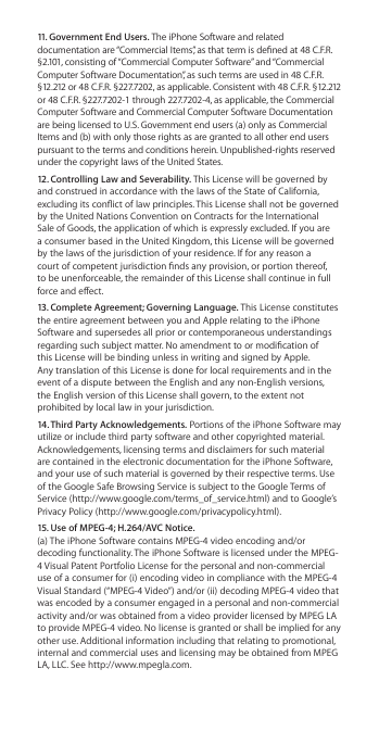 11. Government End Users. The iPhone Software and related documentation are “Commercial Items”, as that term is dened at 48 C.F.R. §2.101, consisting of “Commercial Computer Software” and “Commercial Computer Software Documentation”, as such terms are used in 48 C.F.R. §12.212 or 48 C.F.R. §227.7202, as applicable. Consistent with 48 C.F.R. §12.212 or 48 C.F.R. §227.7202-1 through 227.7202-4, as applicable, the Commercial Computer Software and Commercial Computer Software Documentation are being licensed to U.S. Government end users (a) only as Commercial Items and (b) with only those rights as are granted to all other end users pursuant to the terms and conditions herein. Unpublished-rights reserved under the copyright laws of the United States.12. Controlling Law and Severability. This License will be governed by and construed in accordance with the laws of the State of California, excluding its conict of law principles. This License shall not be governed by the United Nations Convention on Contracts for the International Sale of Goods, the application of which is expressly excluded. If you are a consumer based in the United Kingdom, this License will be governed by the laws of the jurisdiction of your residence. If for any reason a court of competent jurisdiction nds any provision, or portion thereof, to be unenforceable, the remainder of this License shall continue in full force and eect.  13. Complete Agreement; Governing Language. This License constitutes the entire agreement between you and Apple relating to the iPhone Software and supersedes all prior or contemporaneous understandings regarding such subject matter. No amendment to or modication of  this License will be binding unless in writing and signed by Apple.  Any translation of this License is done for local requirements and in the event of a dispute between the English and any non-English versions,  the English version of this License shall govern, to the extent not prohibited by local law in your jurisdiction.14. Third Party Acknowledgements. Portions of the iPhone Software may utilize or include third party software and other copyrighted material. Acknowledgements, licensing terms and disclaimers for such material are contained in the electronic documentation for the iPhone Software, and your use of such material is governed by their respective terms. Use of the Google Safe Browsing Service is subject to the Google Terms of Service (http://www.google.com/terms_of_service.html) and to Google’s Privacy Policy (http://www.google.com/privacypolicy.html).15. Use of MPEG-4; H.264/AVC Notice. (a) The iPhone Software contains MPEG-4 video encoding and/or decoding functionality. The iPhone Software is licensed under the MPEG-4 Visual Patent Portfolio License for the personal and non-commercial use of a consumer for (i) encoding video in compliance with the MPEG-4 Visual Standard (“MPEG-4 Video”) and/or (ii) decoding MPEG-4 video that was encoded by a consumer engaged in a personal and non-commercial activity and/or was obtained from a video provider licensed by MPEG LA to provide MPEG-4 video. No license is granted or shall be implied for any other use. Additional information including that relating to promotional, internal and commercial uses and licensing may be obtained from MPEG LA, LLC. See http://www.mpegla.com. 
