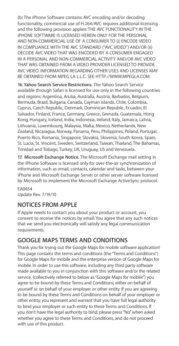 (b) The iPhone Software contains AVC encoding and/or decoding functionality, commercial use of H.264/AVC requires additional licensing and the following provision applies: THE AVC FUNCTIONALITY IN THE iPHONE SOFTWARE IS LICENSED HEREIN ONLY FOR THE PERSONAL AND NON-COMMERCIAL USE OF A CONSUMER TO (i) ENCODE VIDEO IN COMPLIANCE WITH THE AVC STANDARD (“AVC VIDEO”) AND/OR (ii) DECODE AVC VIDEO THAT WAS ENCODED BY A CONSUMER ENGAGED IN A PERSONAL AND NON-COMMERCIAL ACTIVITY AND/OR AVC VIDEO THAT WAS OBTAINED FROM A VIDEO PROVIDER LICENSED TO PROVIDE AVC VIDEO. INFORMATION REGARDING OTHER USES AND LICENSES MAY BE OBTAINED FROM MPEG LA L.L.C. SEE HTTP://WWW.MPEGLA.COM. 16. Yahoo Search Service Restrictions. The Yahoo Search Service available through Safari is licensed for use only in the following countries and regions: Argentina, Aruba, Australia, Austria, Barbados, Belgium, Bermuda, Brazil, Bulgaria, Canada, Cayman Islands, Chile, Colombia, Cyprus, Czech Republic, Denmark, Dominican Republic, Ecuador, El Salvador, Finland, France, Germany, Greece, Grenada, Guatemala, Hong Kong, Hungary, Iceland, India, Indonesia, Ireland, Italy, Jamaica, Latvia, Lithuania, Luxembourg, Malaysia, Malta, Mexico, Netherlands, New Zealand, Nicaragua, Norway, Panama, Peru, Philippines, Poland, Portugal, Puerto Rico, Romania, Singapore, Slovakia, Slovenia, South Korea, Spain, St. Lucia, St. Vincent, Sweden, Switzerland, Taiwan, Thailand, The Bahamas, Trinidad and Tobago, Turkey, UK, Uruguay, US and Venezuela.17.  Microsoft Exchange Notice. The Microsoft Exchange mail setting in the iPhone Software is licensed only for over-the-air synchronization of information, such as email, contacts, calendar and tasks, between your iPhone and Microsoft Exchange Server or other server software licensed by Microsoft to implement the Microsoft Exchange ActiveSync protocol.EA0654 Update Rev. 7/19/10NOTICES FROM APPLEIf Apple needs to contact you about your product or account, you consent to receive the notices by email. You agree that any such notices that we send you electronically will satisfy any legal communication requirements.GOOGLE MAPS TERMS AND CONDITIONSThank you for trying out the Google Maps for mobile software application! This page contains the terms and conditions (the “Terms and Conditions”) for Google Maps for mobile and the enterprise version of Google Maps for mobile. In order to use this software, including any third party software made available to you in conjunction with this software and/or the related service, (collectively referred to below as “Google Maps for mobile”) you agree to be bound by these Terms and Conditions, either on behalf of yourself or on behalf of your employer or other entity. If you are agreeing to be bound by these Terms and Conditions on behalf of your employer or other entity, you represent and warrant that you have full legal authority to bind your employer or such entity to these Terms and Conditions. If you don’t have the legal authority to bind, please press “No” when asked whether you agree to these Terms and Conditions, and do not proceed with use of this product.