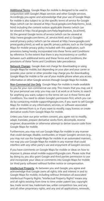 Additional Terms  Google Maps for mobile is designed to be used in conjunction with Google’s Maps services and other Google services. Accordingly, you agree and acknowledge that your use of Google Maps for mobile is also subject to (a) the specic terms of service for Google Maps (which can be viewed at http://local.google.com/help/terms_local.html) including the content notices applicable thereto (which can  be viewed at http://local.google.com/help/legalnotices_local.html),  (b) the general Google terms of service (which can be viewed at  http://www.google.com/terms_of_service.html) and (c) Google’s overall privacy policy (which can be viewed at http://www.google.com/privacypolicy.html), as well as specic privacy policies, such as the Google Maps for mobile privacy policy included with this application, such provisions being hereby incorporated into these Terms and Conditions by reference. To the extent that there is any inconsistency or conict between such additional terms and these Terms and Conditions, the provisions of these Terms and Conditions take precedence.Network Charges  Google does not charge for downloading or using Google Maps for mobile, but depending on your plan and your carrier or provider, your carrier or other provider may charge you for downloading Google Maps for mobile or for use of your mobile phone when you access information or other Google services through Google Maps for mobile.Non-Commercial Use Only  Google Maps for mobile is made available to you for your non-commercial use only. This means that you may use it for your personal use only: you may use it at work or at home, to search for anything you want, subject to the terms set out in these Terms and Conditions. You need to obtain Google’s permission rst, which you can do by contacting mobile-support@google.com, if you want to sell Google Maps for mobile or any information, services, or software associated with or derived from it, or if you want to modify, copy, license, or create derivative works from Google Maps for mobile.Unless you have our prior written consent, you agree not to modify, adapt, translate, prepare derivative works from, decompile, reverse engineer, disassemble or otherwise attempt to derive source code from Google Maps for mobile.Furthermore, you may not use Google Maps for mobile in any manner that could damage, disable, overburden, or impair Google’s services (e.g., you may not use the Google Maps for mobile in an automated manner), nor may you use Google Maps for mobile in any manner that could interfere with any other party’s use and enjoyment of Google’s services.If you have comments on Google Maps for mobile or ideas on how to improve it, please email mobile-support@google.com. Please note that by doing so, you also grant Google and third parties permission to use and incorporate your ideas or comments into Google Maps for mobile  (or third party software) without further notice or compensation.Intellectual Property  As between you and Google, you agree and acknowledge that Google owns all rights, title and interest in and to Google Maps for mobile, including without limitation all associated Intellectual Property Rights. “Intellectual Property Rights” means any and all rights existing from time to time under patent law, copyright law, trade secret law, trademark law, unfair competition law, and any and all other proprietary rights, and any and all applications, renewals, 