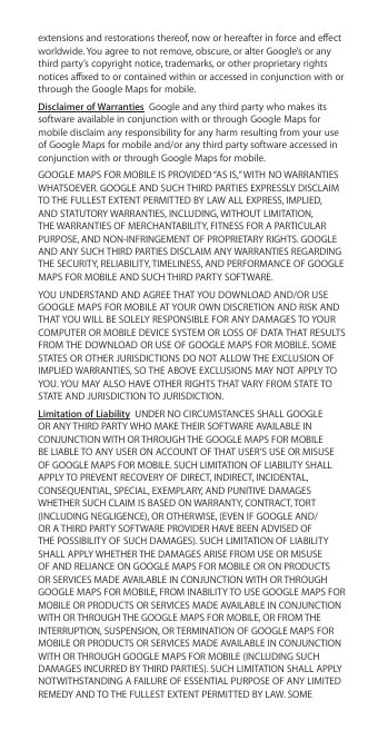 extensions and restorations thereof, now or hereafter in force and eect worldwide. You agree to not remove, obscure, or alter Google’s or any third party’s copyright notice, trademarks, or other proprietary rights notices axed to or contained within or accessed in conjunction with or through the Google Maps for mobile.Disclaimer of Warranties  Google and any third party who makes its software available in conjunction with or through Google Maps for mobile disclaim any responsibility for any harm resulting from your use of Google Maps for mobile and/or any third party software accessed in conjunction with or through Google Maps for mobile.GOOGLE MAPS FOR MOBILE IS PROVIDED “AS IS,” WITH NO WARRANTIES WHATSOEVER. GOOGLE AND SUCH THIRD PARTIES EXPRESSLY DISCLAIM TO THE FULLEST EXTENT PERMITTED BY LAW ALL EXPRESS, IMPLIED, AND STATUTORY WARRANTIES, INCLUDING, WITHOUT LIMITATION, THE WARRANTIES OF MERCHANTABILITY, FITNESS FOR A PARTICULAR PURPOSE, AND NON-INFRINGEMENT OF PROPRIETARY RIGHTS. GOOGLE AND ANY SUCH THIRD PARTIES DISCLAIM ANY WARRANTIES REGARDING THE SECURITY, RELIABILITY, TIMELINESS, AND PERFORMANCE OF GOOGLE MAPS FOR MOBILE AND SUCH THIRD PARTY SOFTWARE.YOU UNDERSTAND AND AGREE THAT YOU DOWNLOAD AND/OR USE GOOGLE MAPS FOR MOBILE AT YOUR OWN DISCRETION AND RISK AND THAT YOU WILL BE SOLELY RESPONSIBLE FOR ANY DAMAGES TO YOUR COMPUTER OR MOBILE DEVICE SYSTEM OR LOSS OF DATA THAT RESULTS FROM THE DOWNLOAD OR USE OF GOOGLE MAPS FOR MOBILE. SOME STATES OR OTHER JURISDICTIONS DO NOT ALLOW THE EXCLUSION OF IMPLIED WARRANTIES, SO THE ABOVE EXCLUSIONS MAY NOT APPLY TO YOU. YOU MAY ALSO HAVE OTHER RIGHTS THAT VARY FROM STATE TO STATE AND JURISDICTION TO JURISDICTION.Limitation of Liability  UNDER NO CIRCUMSTANCES SHALL GOOGLE OR ANY THIRD PARTY WHO MAKE THEIR SOFTWARE AVAILABLE IN CONJUNCTION WITH OR THROUGH THE GOOGLE MAPS FOR MOBILE BE LIABLE TO ANY USER ON ACCOUNT OF THAT USER’S USE OR MISUSE OF GOOGLE MAPS FOR MOBILE. SUCH LIMITATION OF LIABILITY SHALL APPLY TO PREVENT RECOVERY OF DIRECT, INDIRECT, INCIDENTAL, CONSEQUENTIAL, SPECIAL, EXEMPLARY, AND PUNITIVE DAMAGES WHETHER SUCH CLAIM IS BASED ON WARRANTY, CONTRACT, TORT (INCLUDING NEGLIGENCE), OR OTHERWISE, (EVEN IF GOOGLE AND/OR A THIRD PARTY SOFTWARE PROVIDER HAVE BEEN ADVISED OF THE POSSIBILITY OF SUCH DAMAGES). SUCH LIMITATION OF LIABILITY SHALL APPLY WHETHER THE DAMAGES ARISE FROM USE OR MISUSE OF AND RELIANCE ON GOOGLE MAPS FOR MOBILE OR ON PRODUCTS OR SERVICES MADE AVAILABLE IN CONJUNCTION WITH OR THROUGH GOOGLE MAPS FOR MOBILE, FROM INABILITY TO USE GOOGLE MAPS FOR MOBILE OR PRODUCTS OR SERVICES MADE AVAILABLE IN CONJUNCTION WITH OR THROUGH THE GOOGLE MAPS FOR MOBILE, OR FROM THE INTERRUPTION, SUSPENSION, OR TERMINATION OF GOOGLE MAPS FOR MOBILE OR PRODUCTS OR SERVICES MADE AVAILABLE IN CONJUNCTION WITH OR THROUGH GOOGLE MAPS FOR MOBILE (INCLUDING SUCH DAMAGES INCURRED BY THIRD PARTIES). SUCH LIMITATION SHALL APPLY NOTWITHSTANDING A FAILURE OF ESSENTIAL PURPOSE OF ANY LIMITED REMEDY AND TO THE FULLEST EXTENT PERMITTED BY LAW. SOME 