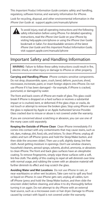 This Important Product Information Guide contains safety and handling, regulatory, software license, and warranty information for iPhone.Look for recycling, disposal, and other environmental information in the iPhone User Guide at:  support.apple.com/manuals/iphone±  To avoid injury, read all operating instructions and the following safety information before using iPhone. For detailed operating instructions, read the iPhone User Guide on your iPhone by visiting help.apple.com/iphone or using the iPhone User Guide bookmark in Safari. For downloadable versions of the latest iPhone User Guide and this Important Product Information Guide, visit: support.apple.com/manuals/iphoneImportant Safety and Handling InformationWARNING:  Failure to follow these safety instructions could result in re, electric shock, or other injury or damage to iPhone or other property.Carrying and Handling iPhone  iPhone contains sensitive components. Do not drop, disassemble, open, crush, bend, deform, puncture, shred, microwave, incinerate, paint, or insert foreign objects into iPhone. Do not use iPhone if it has been damaged—for example, if iPhone is cracked, punctured, or damaged by water.The front and back covers of iPhone are made of glass. This glass could break if iPhone is dropped on a hard surface or receives a substantial impact or is crushed, bent, or deformed. If the glass chips or cracks, do  not touch or attempt to remove the broken glass. Stop using iPhone until the glass is replaced by Apple or an Apple Authorized Service Provider. Glass cracked due to misuse or abuse is not covered under the warranty.If you are concerned about scratching or abrasion, you can use one of the many cases sold separately.Keeping the Outside of iPhone Clean  Clean iPhone immediately if it comes into contact with any contaminants that may cause stains, such as ink, dyes, makeup, dirt, food, oils, and lotions. To clean iPhone, unplug all cables and turn o iPhone (press and hold the Sleep/Wake button, and then slide the onscreen slider). Then use a soft, slightly damp, lint-free cloth. Avoid getting moisture in openings. Don’t use window cleaners, household cleaners, aerosol sprays, solvents, alcohol, ammonia, or abrasives to clean iPhone. The front and back glass surfaces have an oleophobic coating. To remove ngerprints, simply wipe these surfaces with a soft, lint-free cloth. The ability of this coating to repel oil will diminish over time with normal usage, and rubbing the screen with an abrasive material will further diminish its eect and may scratch the glass.Avoiding Water and Wet Locations  Do not use iPhone in rain, or near washbasins or other wet locations. Take care not to spill any food or liquid on iPhone. In case iPhone gets wet, unplug all cables, turn o iPhone (press and hold the Sleep/Wake button, and then slide the onscreen slider) before cleaning, and allow it to dry thoroughly before turning it on again. Do not attempt to dry iPhone with an external heat source, such as a microwave oven or hair dryer. Damage to iPhone caused by contact with liquid is not covered under the warranty. 