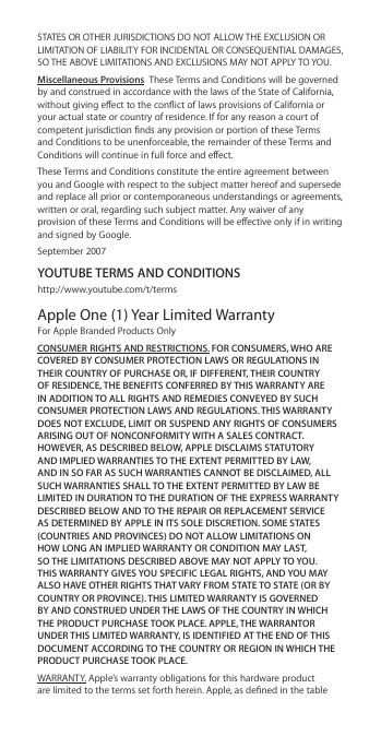 STATES OR OTHER JURISDICTIONS DO NOT ALLOW THE EXCLUSION OR LIMITATION OF LIABILITY FOR INCIDENTAL OR CONSEQUENTIAL DAMAGES, SO THE ABOVE LIMITATIONS AND EXCLUSIONS MAY NOT APPLY TO YOU.Miscellaneous Provisions  These Terms and Conditions will be governed by and construed in accordance with the laws of the State of California, without giving eect to the conict of laws provisions of California or your actual state or country of residence. If for any reason a court of competent jurisdiction nds any provision or portion of these Terms and Conditions to be unenforceable, the remainder of these Terms and Conditions will continue in full force and eect.These Terms and Conditions constitute the entire agreement between you and Google with respect to the subject matter hereof and supersede and replace all prior or contemporaneous understandings or agreements, written or oral, regarding such subject matter. Any waiver of any provision of these Terms and Conditions will be eective only if in writing and signed by Google.September 2007YOUTUBE TERMS AND CONDITIONShttp://www.youtube.com/t/termsApple One (1) Year Limited Warranty For Apple Branded Products OnlyCONSUMER RIGHTS AND RESTRICTIONS. FOR CONSUMERS, WHO ARE COVERED BY CONSUMER PROTECTION LAWS OR REGULATIONS IN THEIR COUNTRY OF PURCHASE OR, IF DIFFERENT, THEIR COUNTRY OF RESIDENCE, THE BENEFITS CONFERRED BY THIS WARRANTY ARE IN ADDITION TO ALL RIGHTS AND REMEDIES CONVEYED BY SUCH CONSUMER PROTECTION LAWS AND REGULATIONS. THIS WARRANTY DOES NOT EXCLUDE, LIMIT OR SUSPEND ANY RIGHTS OF CONSUMERS ARISING OUT OF NONCONFORMITY WITH A SALES CONTRACT. HOWEVER, AS DESCRIBED BELOW, APPLE DISCLAIMS STATUTORY AND IMPLIED WARRANTIES TO THE EXTENT PERMITTED BY LAW, AND IN SO FAR AS SUCH WARRANTIES CANNOT BE DISCLAIMED, ALL SUCH WARRANTIES SHALL TO THE EXTENT PERMITTED BY LAW BE LIMITED IN DURATION TO THE DURATION OF THE EXPRESS WARRANTY DESCRIBED BELOW AND TO THE REPAIR OR REPLACEMENT SERVICE AS DETERMINED BY APPLE IN ITS SOLE DISCRETION. SOME STATES (COUNTRIES AND PROVINCES) DO NOT ALLOW LIMITATIONS ON  HOW LONG AN IMPLIED WARRANTY OR CONDITION MAY LAST,  SO THE LIMITATIONS DESCRIBED ABOVE MAY NOT APPLY TO YOU. THIS WARRANTY GIVES YOU SPECIFIC LEGAL RIGHTS, AND YOU MAY ALSO HAVE OTHER RIGHTS THAT VARY FROM STATE TO STATE (OR BY COUNTRY OR PROVINCE). THIS LIMITED WARRANTY IS GOVERNED BY AND CONSTRUED UNDER THE LAWS OF THE COUNTRY IN WHICH THE PRODUCT PURCHASE TOOK PLACE. APPLE, THE WARRANTOR UNDER THIS LIMITED WARRANTY, IS IDENTIFIED AT THE END OF THIS DOCUMENT ACCORDING TO THE COUNTRY OR REGION IN WHICH THE PRODUCT PURCHASE TOOK PLACE.WARRANTY. Apple’s warranty obligations for this hardware product are limited to the terms set forth herein. Apple, as dened in the table 