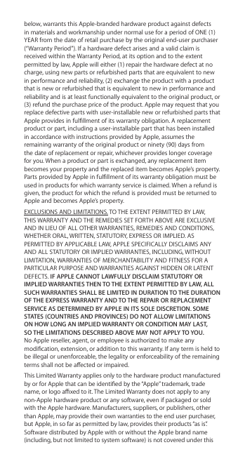 below, warrants this Apple-branded hardware product against defects in materials and workmanship under normal use for a period of ONE (1) YEAR from the date of retail purchase by the original end-user purchaser (“Warranty Period”). If a hardware defect arises and a valid claim is received within the Warranty Period, at its option and to the extent permitted by law, Apple will either (1) repair the hardware defect at no charge, using new parts or refurbished parts that are equivalent to new in performance and reliability, (2) exchange the product with a product that is new or refurbished that is equivalent to new in performance and reliability and is at least functionally equivalent to the original product, or (3) refund the purchase price of the product. Apple may request that you replace defective parts with user-installable new or refurbished parts that Apple provides in fulllment of its warranty obligation. A replacement product or part, including a user-installable part that has been installed in accordance with instructions provided by Apple, assumes the remaining warranty of the original product or ninety (90) days from the date of replacement or repair, whichever provides longer coverage for you. When a product or part is exchanged, any replacement item becomes your property and the replaced item becomes Apple’s property. Parts provided by Apple in fulllment of its warranty obligation must be used in products for which warranty service is claimed. When a refund is given, the product for which the refund is provided must be returned to Apple and becomes Apple’s property.EXCLUSIONS AND LIMITATIONS. TO THE EXTENT PERMITTED BY LAW, THIS WARRANTY AND THE REMEDIES SET FORTH ABOVE ARE EXCLUSIVE AND IN LIEU OF ALL OTHER WARRANTIES, REMEDIES AND CONDITIONS, WHETHER ORAL, WRITTEN, STATUTORY, EXPRESS OR IMPLIED. AS PERMITTED BY APPLICABLE LAW, APPLE SPECIFICALLY DISCLAIMS ANY AND ALL STATUTORY OR IMPLIED WARRANTIES, INCLUDING, WITHOUT LIMITATION, WARRANTIES OF MERCHANTABILITY AND FITNESS FOR A PARTICULAR PURPOSE AND WARRANTIES AGAINST HIDDEN OR LATENT DEFECTS. IF APPLE CANNOT LAWFULLY DISCLAIM STATUTORY OR IMPLIED WARRANTIES THEN TO THE EXTENT PERMITTED BY LAW, ALL SUCH WARRANTIES SHALL BE LIMITED IN DURATION TO THE DURATION OF THE EXPRESS WARRANTY AND TO THE REPAIR OR REPLACEMENT SERVICE AS DETERMINED BY APPLE IN ITS SOLE DISCRETION. SOME STATES (COUNTRIES AND PROVINCES) DO NOT ALLOW LIMITATIONS ON HOW LONG AN IMPLIED WARRANTY OR CONDITION MAY LAST, SO THE LIMITATIONS DESCRIBED ABOVE MAY NOT APPLY TO YOU. No Apple reseller, agent, or employee is authorized to make any modication, extension, or addition to this warranty. If any term is held to be illegal or unenforceable, the legality or enforceability of the remaining terms shall not be aected or impaired.This Limited Warranty applies only to the hardware product manufactured by or for Apple that can be identied by the “Apple” trademark, trade name, or logo axed to it. The Limited Warranty does not apply to any non-Apple hardware product or any software, even if packaged or sold with the Apple hardware. Manufacturers, suppliers, or publishers, other than Apple, may provide their own warranties to the end user purchaser, but Apple, in so far as permitted by law, provides their products “as is”. Software distributed by Apple with or without the Apple brand name (including, but not limited to system software) is not covered under this 