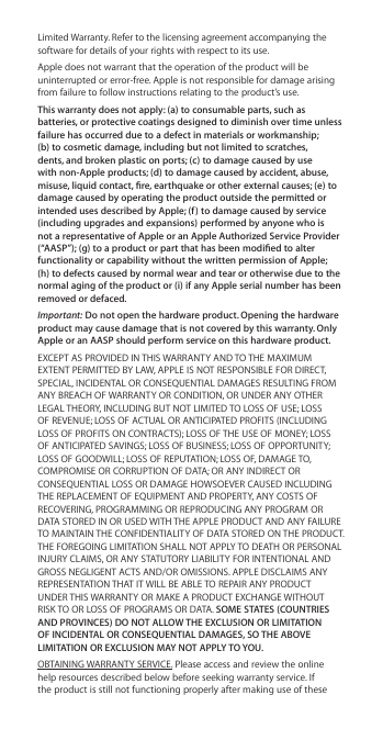 Limited Warranty. Refer to the licensing agreement accompanying the software for details of your rights with respect to its use. Apple does not warrant that the operation of the product will be uninterrupted or error-free. Apple is not responsible for damage arising from failure to follow instructions relating to the product’s use.This warranty does not apply: (a) to consumable parts, such as batteries, or protective coatings designed to diminish over time unless failure has occurred due to a defect in materials or workmanship; (b) to cosmetic damage, including but not limited to scratches, dents, and broken plastic on ports; (c) to damage caused by use with non-Apple products; (d) to damage caused by accident, abuse, misuse, liquid contact, re, earthquake or other external causes; (e) to damage caused by operating the product outside the permitted or intended uses described by Apple; (f ) to damage caused by service (including upgrades and expansions) performed by anyone who is not a representative of Apple or an Apple Authorized Service Provider (“AASP”); (g) to a product or part that has been modied to alter functionality or capability without the written permission of Apple; (h) to defects caused by normal wear and tear or otherwise due to the normal aging of the product or (i) if any Apple serial number has been removed or defaced.Important: Do not open the hardware product. Opening the hardware product may cause damage that is not covered by this warranty. Only Apple or an AASP should perform service on this hardware product.EXCEPT AS PROVIDED IN THIS WARRANTY AND TO THE MAXIMUM EXTENT PERMITTED BY LAW, APPLE IS NOT RESPONSIBLE FOR DIRECT, SPECIAL, INCIDENTAL OR CONSEQUENTIAL DAMAGES RESULTING FROM ANY BREACH OF WARRANTY OR CONDITION, OR UNDER ANY OTHER LEGAL THEORY, INCLUDING BUT NOT LIMITED TO LOSS OF USE; LOSS OF REVENUE; LOSS OF ACTUAL OR ANTICIPATED PROFITS (INCLUDING LOSS OF PROFITS ON CONTRACTS); LOSS OF THE USE OF MONEY; LOSS OF ANTICIPATED SAVINGS; LOSS OF BUSINESS; LOSS OF OPPORTUNITY; LOSS OF GOODWILL; LOSS OF REPUTATION; LOSS OF, DAMAGE TO, COMPROMISE OR CORRUPTION OF DATA; OR ANY INDIRECT OR CONSEQUENTIAL LOSS OR DAMAGE HOWSOEVER CAUSED INCLUDING THE REPLACEMENT OF EQUIPMENT AND PROPERTY, ANY COSTS OF RECOVERING, PROGRAMMING OR REPRODUCING ANY PROGRAM OR DATA STORED IN OR USED WITH THE APPLE PRODUCT AND ANY FAILURE TO MAINTAIN THE CONFIDENTIALITY OF DATA STORED ON THE PRODUCT. THE FOREGOING LIMITATION SHALL NOT APPLY TO DEATH OR PERSONAL INJURY CLAIMS, OR ANY STATUTORY LIABILITY FOR INTENTIONAL AND GROSS NEGLIGENT ACTS AND/OR OMISSIONS. APPLE DISCLAIMS ANY REPRESENTATION THAT IT WILL BE ABLE TO REPAIR ANY PRODUCT UNDER THIS WARRANTY OR MAKE A PRODUCT EXCHANGE WITHOUT RISK TO OR LOSS OF PROGRAMS OR DATA. SOME STATES (COUNTRIES AND PROVINCES) DO NOT ALLOW THE EXCLUSION OR LIMITATION OF INCIDENTAL OR CONSEQUENTIAL DAMAGES, SO THE ABOVE LIMITATION OR EXCLUSION MAY NOT APPLY TO YOU.OBTAINING WARRANTY SERVICE. Please access and review the online help resources described below before seeking warranty service. If the product is still not functioning properly after making use of these 