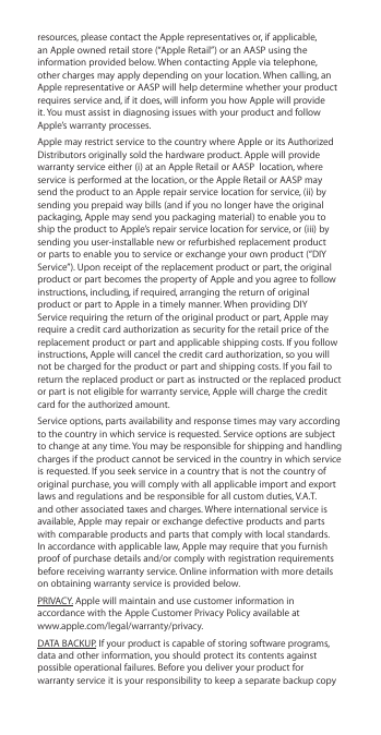 resources, please contact the Apple representatives or, if applicable, an Apple owned retail store (“Apple Retail”) or an AASP using the information provided below. When contacting Apple via telephone, other charges may apply depending on your location. When calling, an Apple representative or AASP will help determine whether your product requires service and, if it does, will inform you how Apple will provide it. You must assist in diagnosing issues with your product and follow Apple’s warranty processes. Apple may restrict service to the country where Apple or its Authorized Distributors originally sold the hardware product. Apple will provide warranty service either (i) at an Apple Retail or AASP  location, where service is performed at the location, or the Apple Retail or AASP may send the product to an Apple repair service location for service, (ii) by sending you prepaid way bills (and if you no longer have the original packaging, Apple may send you packaging material) to enable you to ship the product to Apple’s repair service location for service, or (iii) by sending you user-installable new or refurbished replacement product or parts to enable you to service or exchange your own product (“DIY Service”). Upon receipt of the replacement product or part, the original product or part becomes the property of Apple and you agree to follow instructions, including, if required, arranging the return of original product or part to Apple in a timely manner. When providing DIY Service requiring the return of the original product or part, Apple may require a credit card authorization as security for the retail price of the replacement product or part and applicable shipping costs. If you follow instructions, Apple will cancel the credit card authorization, so you will not be charged for the product or part and shipping costs. If you fail to return the replaced product or part as instructed or the replaced product or part is not eligible for warranty service, Apple will charge the credit card for the authorized amount. Service options, parts availability and response times may vary according to the country in which service is requested. Service options are subject to change at any time. You may be responsible for shipping and handling charges if the product cannot be serviced in the country in which service is requested. If you seek service in a country that is not the country of original purchase, you will comply with all applicable import and export laws and regulations and be responsible for all custom duties, V.A.T. and other associated taxes and charges. Where international service is available, Apple may repair or exchange defective products and parts with comparable products and parts that comply with local standards. In accordance with applicable law, Apple may require that you furnish proof of purchase details and/or comply with registration requirements before receiving warranty service. Online information with more details on obtaining warranty service is provided below.PRIVACY. Apple will maintain and use customer information in accordance with the Apple Customer Privacy Policy available at  www.apple.com/legal/warranty/privacy. DATA BACKUP. If your product is capable of storing software programs, data and other information, you should protect its contents against possible operational failures. Before you deliver your product for warranty service it is your responsibility to keep a separate backup copy 