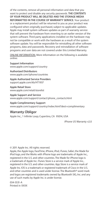 of the contents, remove all personal information and data that you want to protect and disable any security passwords. THE CONTENTS OF YOUR PRODUCT WILL BE DELETED AND THE STORAGE MEDIA REFORMATTED IN THE COURSE OF WARRANTY SERVICE. Your product or a replacement product will be returned to you as your product was congured when originally purchased, subject to applicable updates. Apple may install system software updates as part of warranty service that will prevent the hardware from reverting to an earlier version of the system software. Third party applications installed on the hardware may not be compatible or work with the hardware as a result of the system software update. You will be responsible for reinstalling all other software programs, data and passwords. Recovery and reinstallation of software programs and user data are not covered under this Limited Warranty.ONLINE INFORMATION. More information on the following is available online:Support Information www.apple.com/support/countryAuthorized Distributors www.apple.com/iphone/countriesApple Authorized Service Providers support.apple.com/kb/HT1937Apple Retail Store www.apple.com/retail/storelistApple Support and Service www.apple.com/support/contact/phone_contacts.htmlApple Complimentary Support www.apple.com/support/country/index.html?dest=complimentaryWarranty ObligorApple Inc., 1 Innite Loop; Cupertino, CA  95014, USAiPhone US Warranty v2.0© 2011 Apple Inc. All rights reserved.  Apple, the Apple logo, FaceTime, iPhone, iPod, iTunes, Safari, the Made for iPod logo, and the Works with iPhone logo are trademarks of Apple Inc.,  registered in the U.S. and other countries. The Made for iPhone logo is a trademark of Apple Inc. iTunes Store is a service mark of Apple Inc., registered in the U.S. and other countries. App Store is a service mark of Apple Inc. IOS is a trademark or registered trademark of Cisco in the U.S. and other countries and is used under license. The Bluetooth® word mark and logos are registered trademarks owned by Bluetooth SIG, Inc. and any use of such marks by Apple Inc. is under license. 034-5531-A  Printed in XXXX