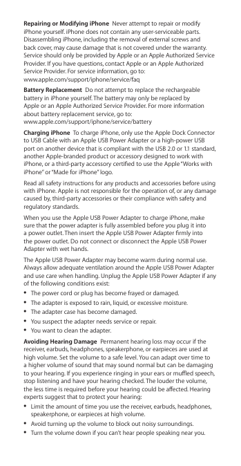 Repairing or Modifying iPhone  Never attempt to repair or modify iPhone yourself. iPhone does not contain any user-serviceable parts. Disassembling iPhone, including the removal of external screws and back cover, may cause damage that is not covered under the warranty. Service should only be provided by Apple or an Apple Authorized Service Provider. If you have questions, contact Apple or an Apple Authorized Service Provider. For service information, go to:   www.apple.com/support/iphone/service/faq Battery Replacement  Do not attempt to replace the rechargeable battery in iPhone yourself. The battery may only be replaced by  Apple or an Apple Authorized Service Provider. For more information about battery replacement service, go to:   www.apple.com/support/iphone/service/batteryCharging iPhone  To charge iPhone, only use the Apple Dock Connector to USB Cable with an Apple USB Power Adapter or a high-power USB port on another device that is compliant with the USB 2.0 or 1.1 standard, another Apple-branded product or accessory designed to work with iPhone, or a third-party accessory certied to use the Apple “Works with iPhone” or “Made for iPhone” logo.Read all safety instructions for any products and accessories before using with iPhone. Apple is not responsible for the operation of, or any damage caused by, third-party accessories or their compliance with safety and regulatory standards.When you use the Apple USB Power Adapter to charge iPhone, make sure that the power adapter is fully assembled before you plug it into a power outlet. Then insert the Apple USB Power Adapter rmly into the power outlet. Do not connect or disconnect the Apple USB Power Adapter with wet hands.The Apple USB Power Adapter may become warm during normal use. Always allow adequate ventilation around the Apple USB Power Adapter and use care when handling. Unplug the Apple USB Power Adapter if any of the following conditions exist:  ÂThe power cord or plug has become frayed or damaged.  ÂThe adapter is exposed to rain, liquid, or excessive moisture.  ÂThe adapter case has become damaged.  ÂYou suspect the adapter needs service or repair.  ÂYou want to clean the adapter. Avoiding Hearing Damage  Permanent hearing loss may occur if the receiver, earbuds, headphones, speakerphone, or earpieces are used at high volume. Set the volume to a safe level. You can adapt over time to a higher volume of sound that may sound normal but can be damaging to your hearing. If you experience ringing in your ears or mued speech, stop listening and have your hearing checked. The louder the volume, the less time is required before your hearing could be aected. Hearing experts suggest that to protect your hearing:  ÂLimit the amount of time you use the receiver, earbuds, headphones, speakerphone, or earpieces at high volume.  ÂAvoid turning up the volume to block out noisy surroundings.  ÂTurn the volume down if you can’t hear people speaking near you. 