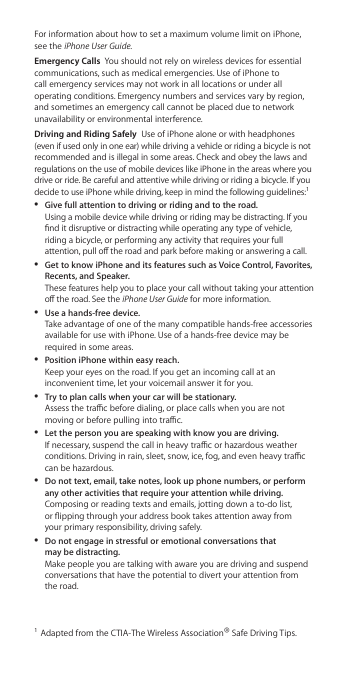For information about how to set a maximum volume limit on iPhone, see the iPhone User Guide.Emergency Calls  You should not rely on wireless devices for essential communications, such as medical emergencies. Use of iPhone to call emergency services may not work in all locations or under all operating conditions. Emergency numbers and services vary by region, and sometimes an emergency call cannot be placed due to network unavailability or environmental interference. Driving and Riding Safely  Use of iPhone alone or with headphones (even if used only in one ear) while driving a vehicle or riding a bicycle is not recommended and is illegal in some areas. Check and obey the laws and regulations on the use of mobile devices like iPhone in the areas where you drive or ride. Be careful and attentive while driving or riding a bicycle. If you decide to use iPhone while driving, keep in mind the following guidelines:1 ÂGive full attention to driving or riding and to the road. Using a mobile device while driving or riding may be distracting. If you nd it disruptive or distracting while operating any type of vehicle, riding a bicycle, or performing any activity that requires your full attention, pull o the road and park before making or answering a call. ÂGet to know iPhone and its features such as Voice Control, Favorites, Recents, and Speaker. These features help you to place your call without taking your attention o the road. See the iPhone User Guide for more information. ÂUse a hands-free device. Take advantage of one of the many compatible hands-free accessories available for use with iPhone. Use of a hands-free device may be required in some areas. ÂPosition iPhone within easy reach. Keep your eyes on the road. If you get an incoming call at an inconvenient time, let your voicemail answer it for you. ÂTry to plan calls when your car will be stationary. Assess the trac before dialing, or place calls when you are not moving or before pulling into trac. ÂLet the person you are speaking with know you are driving. If necessary, suspend the call in heavy trac or hazardous weather conditions. Driving in rain, sleet, snow, ice, fog, and even heavy trac can be hazardous. ÂDo not text, email, take notes, look up phone numbers, or perform any other activities that require your attention while driving. Composing or reading texts and emails, jotting down a to-do list,  or ipping through your address book takes attention away from  your primary responsibility, driving safely. ÂDo not engage in stressful or emotional conversations that  may be distracting.  Make people you are talking with aware you are driving and suspend conversations that have the potential to divert your attention from the road.1  Adapted from the CTIA-The Wireless Association® Safe Driving Tips.