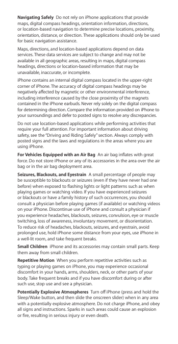 Navigating Safely  Do not rely on iPhone applications that provide maps, digital compass headings, orientation information, directions,  or location-based navigation to determine precise locations, proximity, orientation, distance, or direction. These applications should only be used for basic navigation assistance.Maps, directions, and location-based applications depend on data services. These data services are subject to change and may not be available in all geographic areas, resulting in maps, digital compass headings, directions or location-based information that may be unavailable, inaccurate, or incomplete. iPhone contains an internal digital compass located in the upper-right corner of iPhone. The accuracy of digital compass headings may be negatively aected by magnetic or other environmental interference, including interference caused by the close proximity of the magnets contained in the iPhone earbuds. Never rely solely on the digital compass for determining direction. Compare the information provided on iPhone to your surroundings and defer to posted signs to resolve any discrepancies.Do not use location-based applications while performing activities that require your full attention. For important information about driving safety, see the “Driving and Riding Safely” section. Always comply with posted signs and the laws and regulations in the areas where you are using iPhone. For Vehicles Equipped with an Air Bag  An air bag inates with great force. Do not store iPhone or any of its accessories in the area over the air bag or in the air bag deployment area.Seizures, Blackouts, and Eyestrain  A small percentage of people may be susceptible to blackouts or seizures (even if they have never had one before) when exposed to ashing lights or light patterns such as when playing games or watching video. If you have experienced seizures or blackouts or have a family history of such occurrences, you should consult a physician before playing games (if available) or watching videos on your iPhone. Discontinue use of iPhone and consult a physician if you experience headaches, blackouts, seizures, convulsion, eye or muscle twitching, loss of awareness, involuntary movement, or disorientation. To reduce risk of headaches, blackouts, seizures, and eyestrain, avoid prolonged use, hold iPhone some distance from your eyes, use iPhone in a well-lit room, and take frequent breaks. Small Children  iPhone and its accessories may contain small parts. Keep them away from small children.Repetitive Motion  When you perform repetitive activities such as typing or playing games on iPhone, you may experience occasional discomfort in your hands, arms, shoulders, neck, or other parts of your body. Take frequent breaks and if you have discomfort during or after such use, stop use and see a physician.Potentially Explosive Atmospheres  Turn o iPhone (press and hold the Sleep/Wake button, and then slide the onscreen slider) when in any area with a potentially explosive atmosphere. Do not charge iPhone, and obey all signs and instructions. Sparks in such areas could cause an explosion or re, resulting in serious injury or even death.