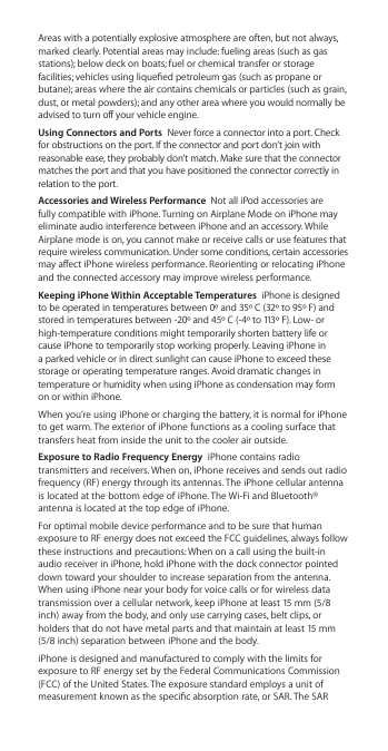 Areas with a potentially explosive atmosphere are often, but not always, marked clearly. Potential areas may include: fueling areas (such as gas stations); below deck on boats; fuel or chemical transfer or storage facilities; vehicles using liqueed petroleum gas (such as propane or butane); areas where the air contains chemicals or particles (such as grain, dust, or metal powders); and any other area where you would normally be advised to turn o your vehicle engine.Using Connectors and Ports  Never force a connector into a port. Check for obstructions on the port. If the connector and port don’t join with reasonable ease, they probably don’t match. Make sure that the connector matches the port and that you have positioned the connector correctly in relation to the port.Accessories and Wireless Performance  Not all iPod accessories are fully compatible with iPhone. Turning on Airplane Mode on iPhone may eliminate audio interference between iPhone and an accessory. While Airplane mode is on, you cannot make or receive calls or use features that require wireless communication. Under some conditions, certain accessories may aect iPhone wireless performance. Reorienting or relocating iPhone and the connected accessory may improve wireless performance.Keeping iPhone Within Acceptable Temperatures  iPhone is designed to be operated in temperatures between 0º and 35º C (32º to 95º F) and stored in temperatures between -20º and 45º C (-4º to 113º F). Low- or high-temperature conditions might temporarily shorten battery life or cause iPhone to temporarily stop working properly. Leaving iPhone in a parked vehicle or in direct sunlight can cause iPhone to exceed these storage or operating temperature ranges. Avoid dramatic changes in temperature or humidity when using iPhone as condensation may form on or within iPhone.When you’re using iPhone or charging the battery, it is normal for iPhone to get warm. The exterior of iPhone functions as a cooling surface that transfers heat from inside the unit to the cooler air outside.Exposure to Radio Frequency Energy  iPhone contains radio transmitters and receivers. When on, iPhone receives and sends out radio frequency (RF) energy through its antennas. The iPhone cellular antenna is located at the bottom edge of iPhone. The Wi-Fi and Bluetooth® antenna is located at the top edge of iPhone. For optimal mobile device performance and to be sure that human exposure to RF energy does not exceed the FCC guidelines, always follow these instructions and precautions: When on a call using the built-in audio receiver in iPhone, hold iPhone with the dock connector pointed down toward your shoulder to increase separation from the antenna. When using iPhone near your body for voice calls or for wireless data transmission over a cellular network, keep iPhone at least 15 mm (5/8 inch) away from the body, and only use carrying cases, belt clips, or holders that do not have metal parts and that maintain at least 15 mm (5/8 inch) separation between iPhone and the body. iPhone is designed and manufactured to comply with the limits for exposure to RF energy set by the Federal Communications Commission (FCC) of the United States. The exposure standard employs a unit of measurement known as the specic absorption rate, or SAR. The SAR 