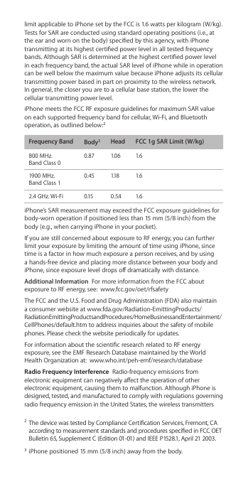 limit applicable to iPhone set by the FCC is 1.6 watts per kilogram (W/kg).  Tests for SAR are conducted using standard operating positions (i.e., at the ear and worn on the body) specied by this agency, with iPhone transmitting at its highest certied power level in all tested frequency bands. Although SAR is determined at the highest certied power level in each frequency band, the actual SAR level of iPhone while in operation can be well below the maximum value because iPhone adjusts its cellular transmitting power based in part on proximity to the wireless network.  In general, the closer you are to a cellular base station, the lower the cellular transmitting power level.iPhone meets the FCC RF exposure guidelines for maximum SAR value on each supported frequency band for cellular, Wi-Fi, and Bluetooth operation, as outlined below:2 Frequency Band  Body3Head FCC 1g SAR Limit (W/kg)800 MHz.  Band Class 00.87 1.06 1.61900 MHz.  Band Class 10.45 1.18 1.62.4 GHz. Wi-Fi 0.15 0.54 1.6iPhone’s SAR measurement may exceed the FCC exposure guidelines for body-worn operation if positioned less than 15 mm (5/8 inch) from the body (e.g., when carrying iPhone in your pocket). If you are still concerned about exposure to RF energy, you can further limit your exposure by limiting the amount of time using iPhone, since time is a factor in how much exposure a person receives, and by using a hands-free device and placing more distance between your body and iPhone, since exposure level drops o dramatically with distance.Additional Information  For more information from the FCC about exposure to RF energy, see:  www.fcc.gov/oet/rfsafetyThe FCC and the U.S. Food and Drug Administration (FDA) also maintain a consumer website at www.fda.gov/Radiation-EmittingProducts/RadiationEmittingProductsandProcedures/HomeBusinessandEntertainment/CellPhones/default.htm to address inquiries about the safety of mobile phones. Please check the website periodically for updates.For information about the scientic research related to RF energy exposure, see the EMF Research Database maintained by the World Health Organization at:  www.who.int/peh-emf/research/databaseRadio Frequency Interference  Radio-frequency emissions from electronic equipment can negatively aect the operation of other electronic equipment, causing them to malfunction. Although iPhone is designed, tested, and manufactured to comply with regulations governing radio frequency emission in the United States, the wireless transmitters 2 The device was tested by Compliance Certication Services, Fremont, CA according to measurement standards and procedures specied in FCC OET  Bulletin 65, Supplement C (Edition 01-01) and IEEE P1528.1, April 21 2003.3 iPhone positioned 15 mm (5/8 inch) away from the body.