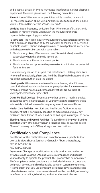 and electrical circuits in iPhone may cause interference in other electronic equipment. Therefore, please take the following precautions:Aircraft  Use of iPhone may be prohibited while traveling in aircraft. For more information about using Airplane Mode to turn o the iPhone wireless transmitters, see the iPhone User Guide.Vehicles  Radio frequency emissions from iPhone may aect electronic systems in motor vehicles. Check with the manufacturer or its representative regarding your vehicle.Pacemakers  The Health Industry Manufacturers Association recommends that a minimum separation of 15 cm (6 inches) be maintained between a handheld wireless phone and a pacemaker to avoid potential interference with the pacemaker. Persons with pacemakers: ÂShould always keep iPhone more than 15 cm (6 inches) from the pacemaker when the phone is turned on ÂShould not carry iPhone in a breast pocket ÂShould use the ear opposite the pacemaker to minimize the potential for interferenceIf you have any reason to suspect that interference is taking place, turn iPhone o immediately. (Press and hold the Sleep/Wake button until the red slider appears, then drag the slider.)Hearing Aids  iPhone may interfere with some hearing aids. If it does, consult the hearing aid manufacturer or your physician for alternatives or remedies. iPhone hearing aid compatibility ratings are available at:  www.apple.com/iphone/specs.htmlOther Medical Devices  If you use any other personal medical device, consult the device manufacturer or your physician to determine if it is adequately shielded from radio frequency emissions from iPhone.Health Care Facilities  Hospitals and health care facilities may use equipment that is particularly sensitive to external radio frequency emissions. Turn iPhone o when sta or posted signs instruct you to do so.Blasting Areas and Posted Facilities  To avoid interfering with blasting operations, turn o iPhone when in a “blasting area” or in areas posted “Turn o two-way radio.” Obey all signs and instructions.Certication and ComplianceSee iPhone for the certication and compliance mark specic to that device. To view, choose Settings &gt; General &gt; About &gt; Regulatory. FCC ID: BCG-E2422A FCC ID: BCG-E2422BImportant:  Changes or modications to this product not authorized by Apple could void the EMC and wireless compliance and negate your authority to operate the product. This product has demonstrated EMC compliance under conditions that included the use of compliant peripheral devices and shielded cables between system components. It is important that you use compliant peripheral devices and shielded cables between system components to reduce the possibility of causing interference to radios, televisions, and other electronic devices.