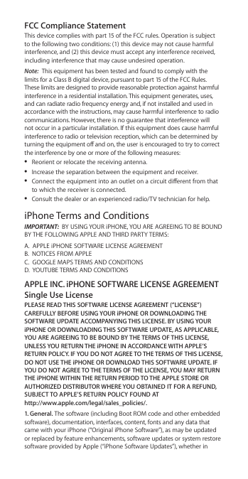 FCC Compliance Statement This device complies with part 15 of the FCC rules. Operation is subject to the following two conditions: (1) this device may not cause harmful interference, and (2) this device must accept any interference received, including interference that may cause undesired operation.Note:  This equipment has been tested and found to comply with the limits for a Class B digital device, pursuant to part 15 of the FCC Rules. These limits are designed to provide reasonable protection against harmful interference in a residential installation. This equipment generates, uses, and can radiate radio frequency energy and, if not installed and used in accordance with the instructions, may cause harmful interference to radio communications. However, there is no guarantee that interference will not occur in a particular installation. If this equipment does cause harmful interference to radio or television reception, which can be determined by turning the equipment o and on, the user is encouraged to try to correct the interference by one or more of the following measures: ÂReorient or relocate the receiving antenna. ÂIncrease the separation between the equipment and receiver. ÂConnect the equipment into an outlet on a circuit dierent from that to which the receiver is connected. ÂConsult the dealer or an experienced radio/TV technician for help.iPhone Terms and ConditionsIMPORTANT:  BY USING YOUR iPHONE, YOU ARE AGREEING TO BE BOUND BY THE FOLLOWING APPLE AND THIRD PARTY TERMS:A.  APPLE iPHONE SOFTWARE LICENSE AGREEMENT B.  NOTICES FROM APPLE C.  GOOGLE MAPS TERMS AND CONDITIONS D.  YOUTUBE TERMS AND CONDITIONSAPPLE INC. iPHONE SOFTWARE LICENSE AGREEMENT Single Use LicensePLEASE READ THIS SOFTWARE LICENSE AGREEMENT (“LICENSE”) CAREFULLY BEFORE USING YOUR iPHONE OR DOWNLOADING THE SOFTWARE UPDATE ACCOMPANYING THIS LICENSE. BY USING YOUR iPHONE OR DOWNLOADING THIS SOFTWARE UPDATE, AS APPLICABLE, YOU ARE AGREEING TO BE BOUND BY THE TERMS OF THIS LICENSE, UNLESS YOU RETURN THE iPHONE IN ACCORDANCE WITH APPLE’S RETURN POLICY. IF YOU DO NOT AGREE TO THE TERMS OF THIS LICENSE, DO NOT USE THE iPHONE OR DOWNLOAD THIS SOFTWARE UPDATE. IF YOU DO NOT AGREE TO THE TERMS OF THE LICENSE, YOU MAY RETURN THE iPHONE WITHIN THE RETURN PERIOD TO THE APPLE STORE OR AUTHORIZED DISTRIBUTOR WHERE YOU OBTAINED IT FOR A REFUND, SUBJECT TO APPLE’S RETURN POLICY FOUND AT  http://www.apple.com/legal/sales_policies/.1. General. The software (including Boot ROM code and other embedded software), documentation, interfaces, content, fonts and any data that came with your iPhone (“Original iPhone Software”), as may be updated or replaced by feature enhancements, software updates or system restore software provided by Apple (“iPhone Software Updates”), whether in 