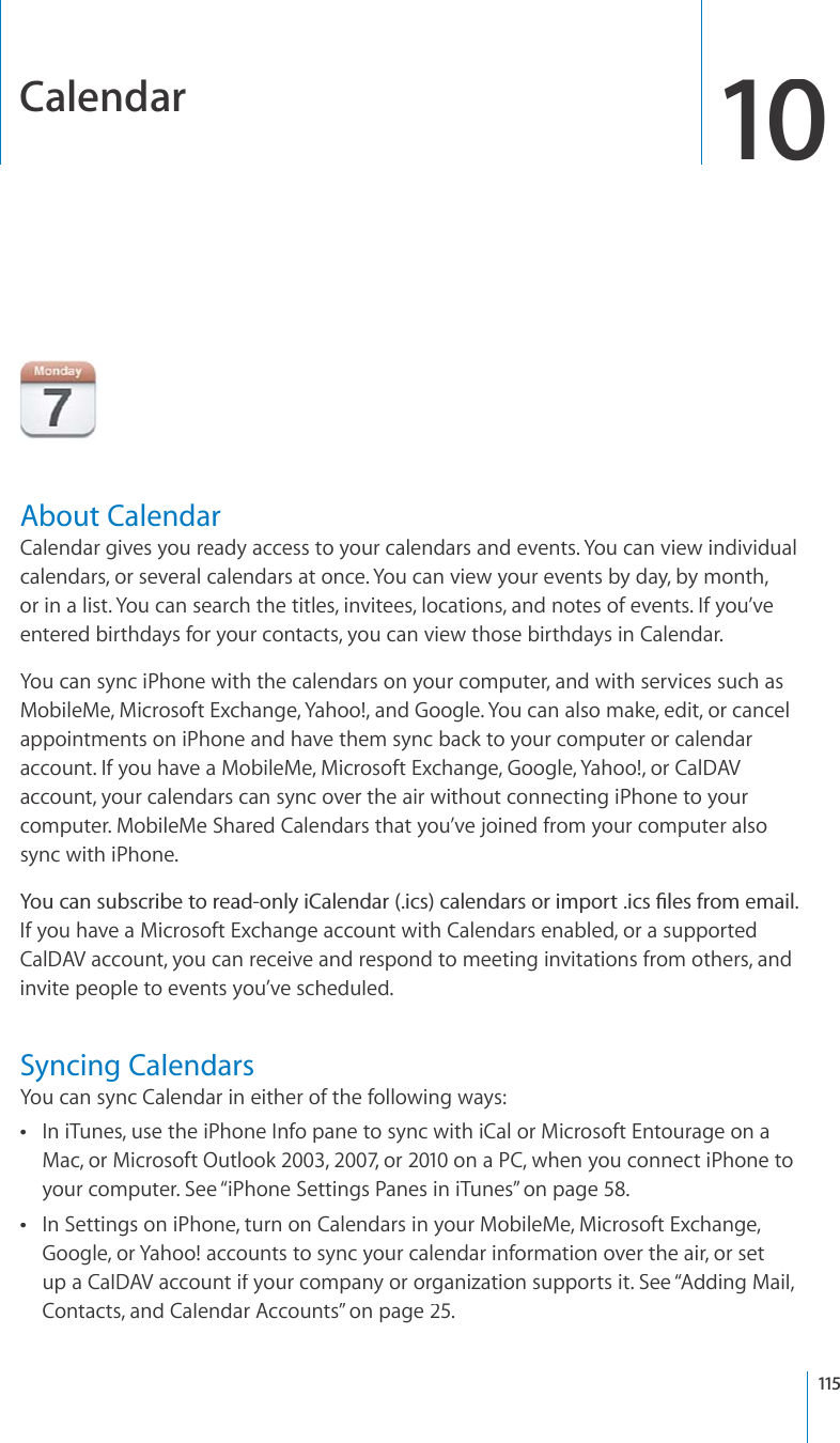 Calendar10About CalendarCalendar gives you ready access to your calendars and events. You can view individualcalendars, or several calendars at once. You can view your events by day, by month, or in a list. You can search the titles, invitees, locations, and notes of events. If you’veentered birthdays for your contacts, you can view those birthdays in Calendar.You can sync iPhone with the calendars on your computer, and with services such asMobileMe, Microsoft Exchange, Yahoo!, and Google. You can also make, edit, or cancelappointments on iPhone and have them sync back to your computer or calendaraccount. If you have a MobileMe, Microsoft Exchange, Google, Yahoo!, or CalDAV account, your calendars can sync over the air without connecting iPhone to yourcomputer. MobileMe Shared Calendars that you’ve joined from your computer alsosync with iPhone.;QWECPUWDUETKDGVQTGCFQPN[K%CNGPFCTKEUECNGPFCTUQTKORQTVKEU°NGUHTQOGOCKNIf you have a Microsoft Exchange account with Calendars enabled, or a supportedCalDAV account, you can receive and respond to meeting invitations from others, andinvite people to events you’ve scheduled.Syncing CalendarsYou can sync Calendar in either of the following ways:In iTunes, use the iPhone Info pane to sync with iCal or Microsoft Entourage on aMac, or Microsoft Outlook 2003, 2007, or 2010 on a PC, when you connect iPhone toyour computer. See “iPhone Settings Panes in iTunes”on page58.In Settings on iPhone, turn on Calendars in your MobileMe, Microsoft Exchange, Google, or Yahoo! accounts to sync your calendar information over the air, or setup a CalDAV account if your company or organization supports it. See “Adding Mail, “Contacts, and Calendar Accounts”on page25.115