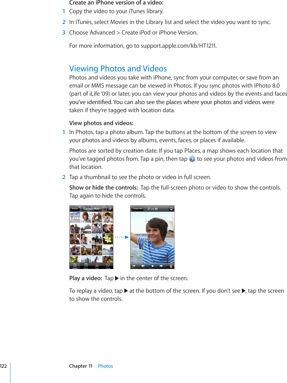 Create an iPhone version of a video:1Copy the video to your iTunes library.2In iTunes, select Movies in the Library list and select the video you want to sync.3Choose Advanced &gt; Create iPod or iPhone Version.For more information, go to support.apple.com/kb/HT1211.Viewing Photos and VideosPhotos and videos you take with iPhone, sync from your computer, or save from an email or MMS message can be viewed in Photos. If you sync photos with iPhoto 8.0 (part of iLife ‘09) or later, you can view your photos and videos by the events and faces [QW¨XGKFGPVK°GF;QWECPCNUQUGGVJGRNCEGUYJGTG[QWTRJQVQUCPFXKFGQUYGTGtaken if they’re tagged with location data.View photos and videos:1In Photos, tap a photo album. Tap the buttons at the bottom of the screen to view your photos and videos by albums, events, faces, or places if available.Photos are sorted by creation date. If you tap Places, a map shows each location that you’ve tagged photos from. Tap a pin, then tap   to see your photos and videos from that location.2Tap a thumbnail to see the photo or video in full screen.Show or hide the controls: Tap the full-screen photo or video to show the controls. Tap again to hide the controls.Play a video: Tap   in the center of the screen.To replay a video, tap   at the bottom of the screen. If you don’t see  , tap the screen to show the controls.122 Chapter 11 Photos
