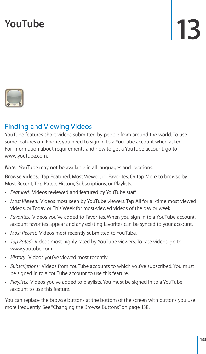 YouTube13Finding and Viewing VideosYouTube features short videos submitted by people from around the world. To usesome features on iPhone, you need to sign in to a YouTube account when asked. For information about requirements and how to get a YouTube account, go towww.youtube.com.Note:YouTube may not be available in all languages and locations.Browse videos:Tap Featured, Most Viewed, or Favorites. Or tap More to browse byMost Recent, Top Rated, History, Subscriptions, or Playlists.Featured: 8KFGQUTGXKGYGFCPFHGCVWTGFD[;QW6WDGUVCÒMost Viewed: Videos most seen by YouTube viewers. Tap All for all-time most viewedvideos, or Today or This Week for most-viewed videos of the day or week.Favorites: Videos you’ve added to Favorites. When you sign in to a YouTube account, account favorites appear and any existing favorites can be synced to your account.Most Recent: Videos most recently submitted to YouTube.Top Rated: Videos most highly rated by YouTube viewers. To rate videos, go towww.youtube.com.History:Videos you’ve viewed most recently.Subscriptions:Videos from YouTube accounts to which you’ve subscribed. You mustbe signed in to a YouTube account to use this feature.Playlists:Videos you’ve added to playlists. You must be signed in to a YouTubeaccount to use this feature.You can replace the browse buttons at the bottom of the screen with buttons you usemore frequently. See “Changing the Browse Buttons”on page138.133