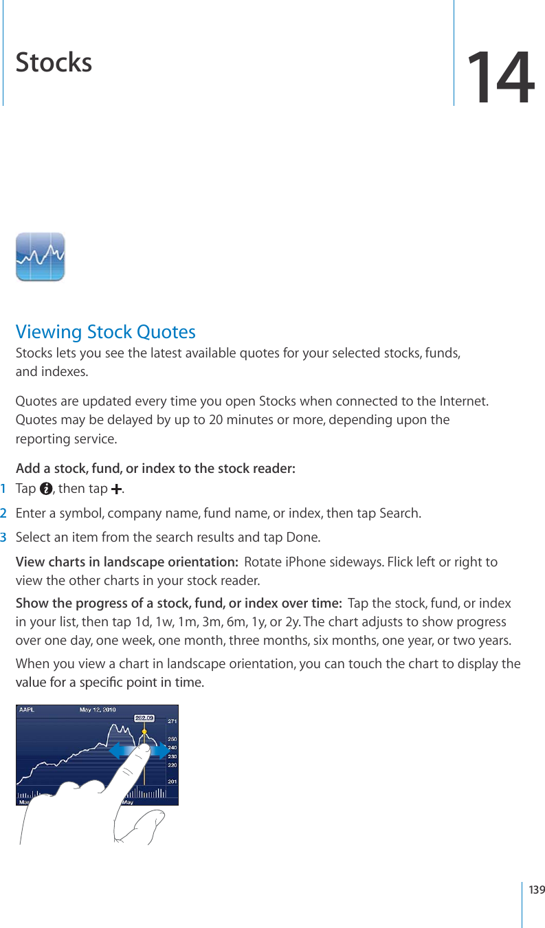 Stocks14Viewing Stock QuotesStocks lets you see the latest available quotes for your selected stocks, funds, and indexes. Quotes are updated every time you open Stocks when connected to the Internet. Quotes may be delayed by up to 20 minutes or more, depending upon thereporting service.Add a stock, fund, or index to the stock reader:1Tap, then tap.2Enter a symbol, company name, fund name, or index, then tap Search.3Select an item from the search results and tap Done.View charts in landscape orientation:Rotate iPhone sideways. Flick left or right toview the other charts in your stock reader.Show the progress of a stock, fund, or index over time:Tap the stock, fund, or indexin your list, then tap 1d, 1w, 1m, 3m, 6m, 1y, or 2y. The chart adjusts to show progressover one day, one week, one month, three months, six months, one year, or two years.When you view a chart in landscape orientation, you can touch the chart to display theXCNWGHQTCURGEK°ERQKPVKPVKOG139