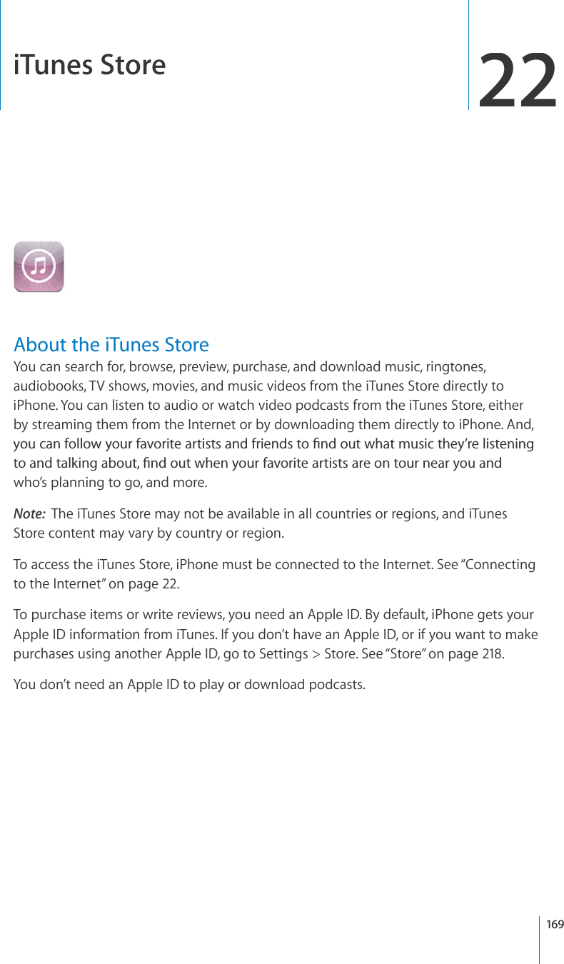 iTunes Store22About the iTunes StoreYou can search for, browse, preview, purchase, and download music, ringtones, audiobooks, TV shows, movies, and music videos from the iTunes Store directly toiPhone. You can listen to audio or watch video podcasts from the iTunes Store, eitherby streaming them from the Internet or by downloading them directly to iPhone. And, [QWECPHQNNQY[QWTHCXQTKVGCTVKUVUCPFHTKGPFUVQ°PFQWVYJCVOWUKEVJG[¨TGNKUVGPKPIVQCPFVCNMKPICDQWV°PFQWVYJGP[QWTHCXQTKVGCTVKUVUCTGQPVQWTPGCT[QWCPFwho’s planning to go, and more.Note:The iTunes Store may not be available in all countries or regions, and iTunesStore content may vary by country or region.To access the iTunes Store, iPhone must be connected to the Internet. See “Connectingto the Internet”on page22.To purchase items or write reviews, you need an Apple ID. By default, iPhone gets yourApple ID information from iTunes. If you don’t have an Apple ID, or if you want to makepurchases using another Apple ID, go to Settings &gt; Store. See “Store”on page218.You don’t need an Apple ID to play or download podcasts.169